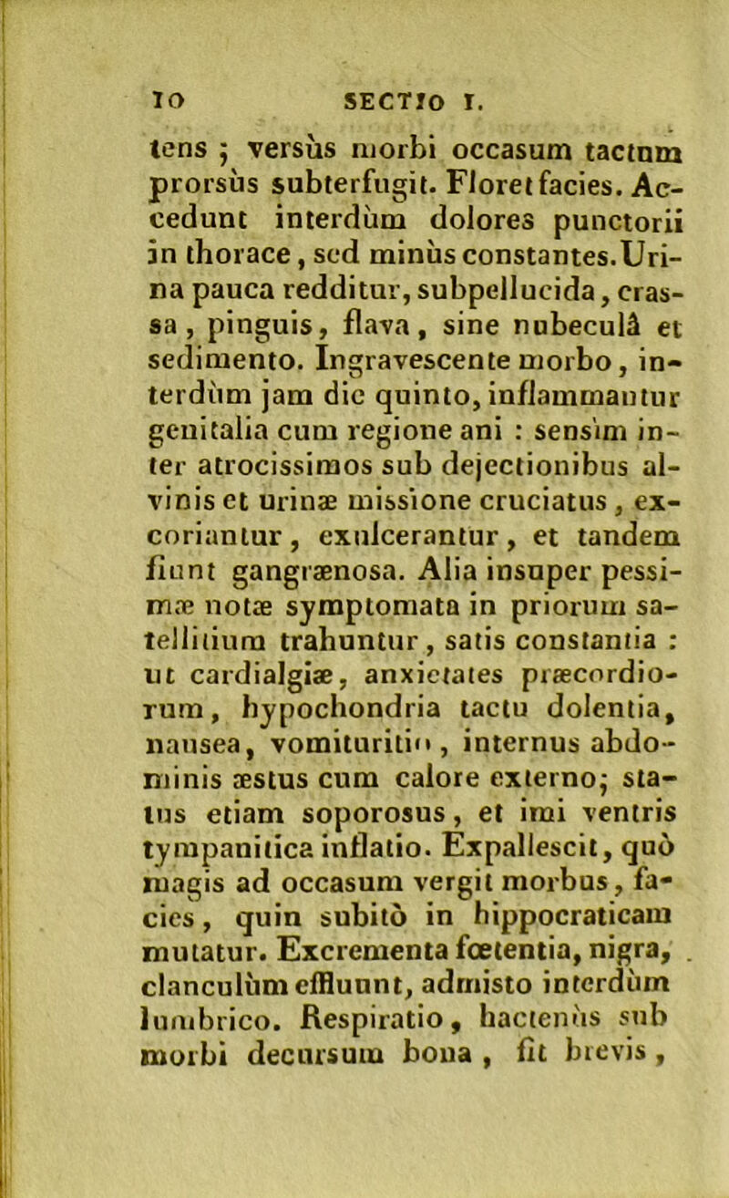 tens ; versus njorbi occasum tactmn prorsus subterfugit. Floret facies. Ac- cedunt interdum dolores punctorii 5n thorace, sed miniis constantes.Uri- na pauca redditur, subpellucida, cras- sa , pinguis, flava, sine nubecuU et sedimento. Ingravescente morbo , in- terdiim jam dic quinto, inflammantur genitalia cum regione ani : sensim in- ter atrocissimos sub dejectionibus al- vinis et urinae missione cruciatus , ex- coriantur , exulcerantur, et tandem fiunt gangraenosa. Alia insuper pessi- m.ne notae symptomata in priorum sa- tellitium trahuntur, satis constantia ; m cardialgiae, anxietates praecordio- rum, hypochondria tactu dolentia, nausea, vomituritio , internus abdo- minis aestus cum calore exiernoj sta- tus etiam soporosus, et imi ventris tympanitica inflatio. Expallescit, quo magis ad occasum vergit morbus, fa- cies , quin subito in hippocraticam mutatur. Excrementa foetentia, nigra, . clanculum effluunt, admisto interdum lumbrico. Respiratio, hactenus snb morbi decursum boua , fit brevis,