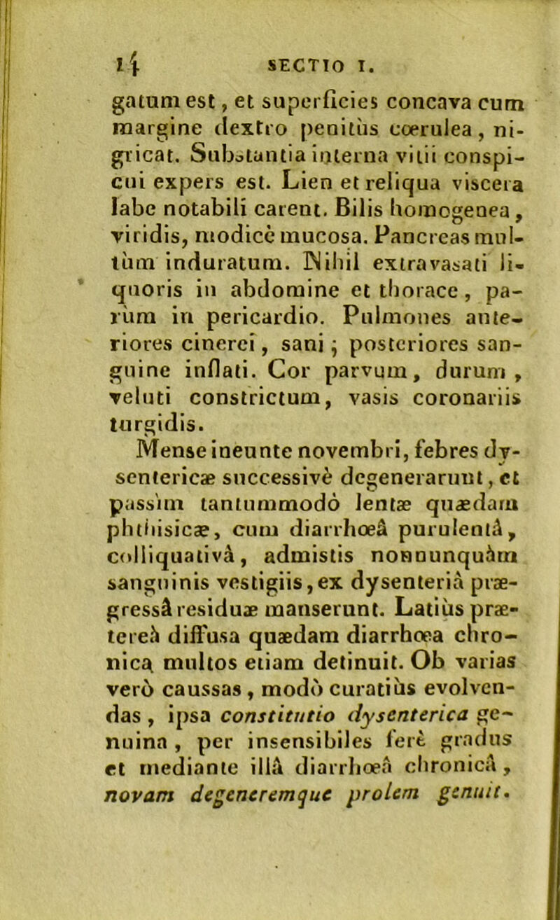 gatum est, et superficies concava cum margine dextro penitus coerulea, ni- gricat. Subotantia interna vitii conspi- cui expers est. Lien et reliqua viscera labe notabili carent. Bilis Uomogenea , vindis, modice mucosa. Pancreas inul- tum induratum. INiliil extravasati li- quoris iii abdomine et thorace, pa- rum in pericardio. Pulmones ante- riores cinerei, sani ^ posteriores san- guine inflati. Cor parvum, durum, veluti constrictum, vasis coronariis turgidis. Mense ineunte novembri, febres dv- sentericae successivi degenerarunt, cl passim tantummodo lentae qnaedaru phtiiisicae, cum diarrhoe^ purulenld, coUiquativ^, admistis nonnunquien sanguinis vestigiis,ex dysenteria prae- gressi residuae manserunt. Latius prae- teret diil'usa quaedam diarrhoea ebro- nicet multos etiam detinuit. Ob varias ver6 caussas, modo curatius evolven- das , ipsa constitutio dysenterica ge- nuina , per insensibiles fert gradus et mediante illi diarrlioea chronica, novam degencremque prolem genuit.