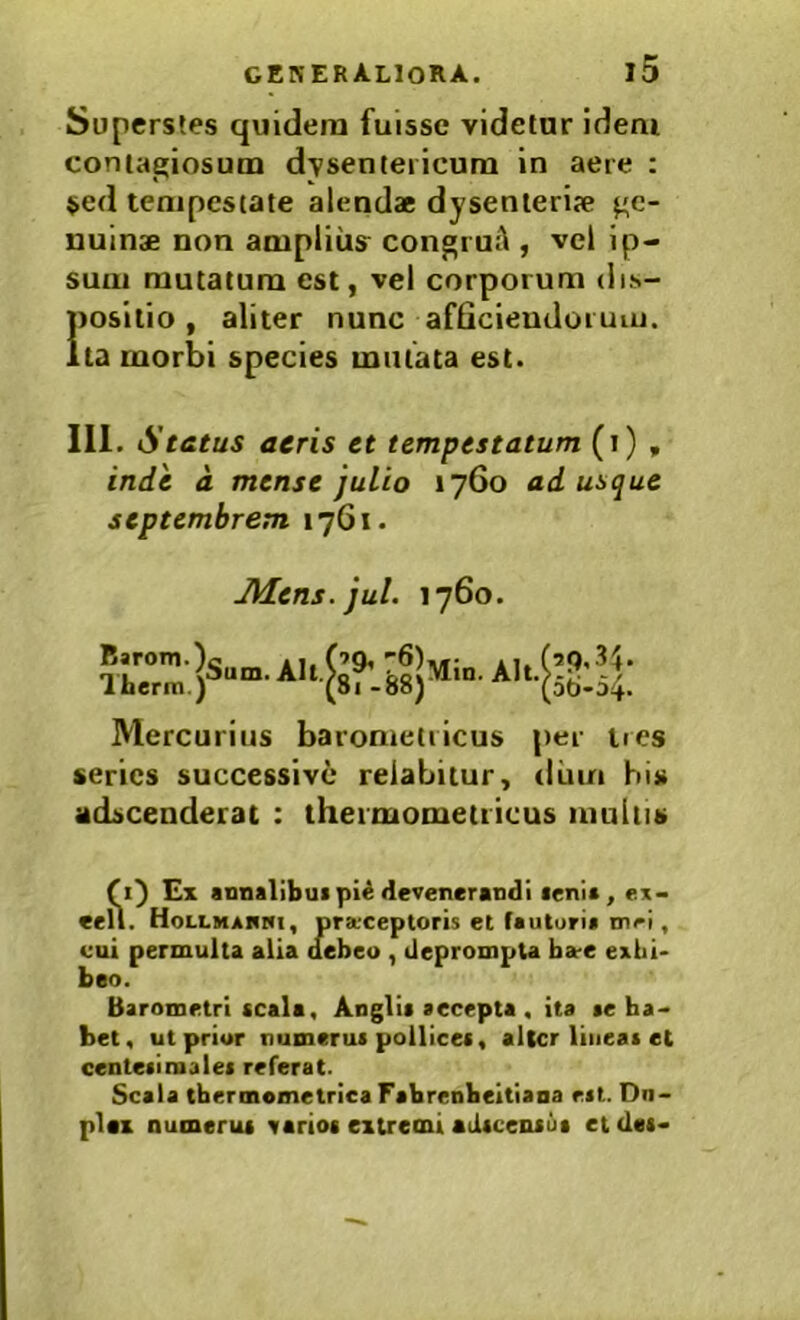 Superstes quidem fuisse videtur Idem contagiosum dysentericum in aere : $ed tempestate alendae dysenteriae ge- nuinae non amplius congruA , vel ip- sum mutatum est, vel corporum dis- 1)ositio, aliter nunc afOcieudoruiu. ta morbi species mutata est. III. Status aeris et tempestatum (i) , inde a mense julio 17G0 adusque Septembrem 1761. JHens.jul. 1760. Barom.) llierin.) Sum. Alt. Min. Alt. 29, .3}. 5ti-54. Mercurius barometricus per tres series successive relabitur, diun his adseenderat : thermometiicus multis (1^ Ex annalibuipU devenerandi lenia, e.x- eell. Hollmakhi, pra'Ceptoris et fauturia inri, eui permulta alia debeo , deprompta ba-e exhi- beo. Barometri (cala, Anglit accepta , ita ae ba- bet, ut prior numerui pollicet, alter lineat et centetiiaalet referat. Scala tbermemetrica Fabrenbeitiana ctt. Du- plex numerut varioi extremi adteentua et det-