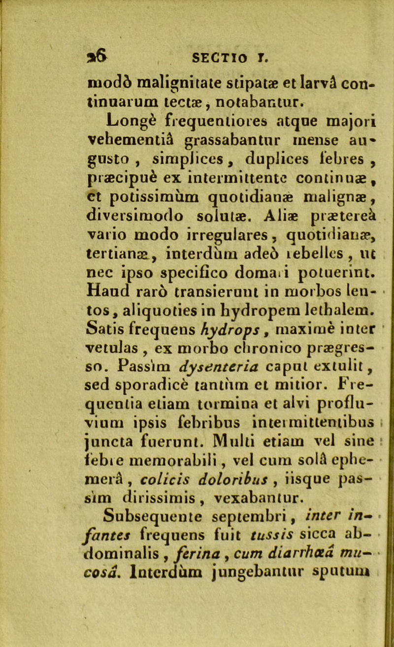 iuod6 malignitate stipatae et Iarv4 con- tinuarum tectae, notabantur. Long6 frequentiores atque majori vehementi^ grassabantur mense au- gusto , simplices, duplices lebres , praecipui ex intermittente continuae, ct potissimum quotidianae malignae, diversimodo solutae. Aliae praeterek vario modo irregulares, quotidiana?, tertianae, interdum ade6 rebelles, ut nec ipso specifico domaii potuerint. Haud raro transierunt in morbos len- tos, aliquoties in hydropem lethalem. Satis frequens hydrops, maxime inter vetulas , ex morbo clironico praegres- so. Passim dysenteria caput extulit, sed sporadice tantum et mitior. Fre- quentia etiam tormina et alvi proflu- vium ipsis febribus intei mittentibus juncta fuerunt. Multi etiam vel sine lebie memorabili, vel cum solU cplie- mertl, colicis doloribus , iisque pas- sim dirissimis, vexabantur. Subsequente septembri, inter in- fantes frequens fuit tussis sicca ab- dominalis , ferina , cum diarrheed mu- cosa. Interdum jungebantur spututu