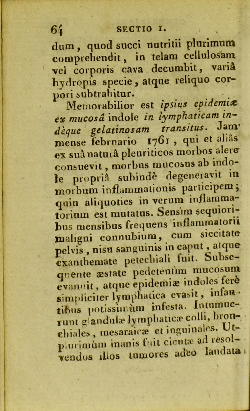 clutn , quod sncci nutritii plurimum comprehendit, in telam cellulosani vel corporis cava decumbit, variS hydropis specie, atque reliquo cor- pori subtrahitur. Memorabilior est ipsius epiiiemue ex mucosa indole in lymphaticam in— dhque gelatinosam transitus. Jam’ niense tebrnario 1761 , qui et alias ex sui\natui£l pleuriticos morbos alere consuevit, morbus mucosus ab indo- le proprii subindi degeneravit in morbum inflammationis participem i quin aliiiuoties in verum inflamraa- lorium est mutatus. Sensim sequiori- bus mensibus frequens inflamraaiom maligni connubiura, cum siccitate pelvis , nisu sanguinis in caput ,alque exanthemate petechiali fuit. Subse- qnente aestate pedetentim mucosurn evannit, atque epidemiae indoles lerC simpliciter lymphatica evasit, m au tihns potissiir.iiin infesta. Intumue- runt glandulae lymphatica’colli, bron- cliialos, mesaraiese et inguinales. Ut- i>,mimum inanis fnit cienla’ ad resol- Uudus ilios tumores adeo laudata.