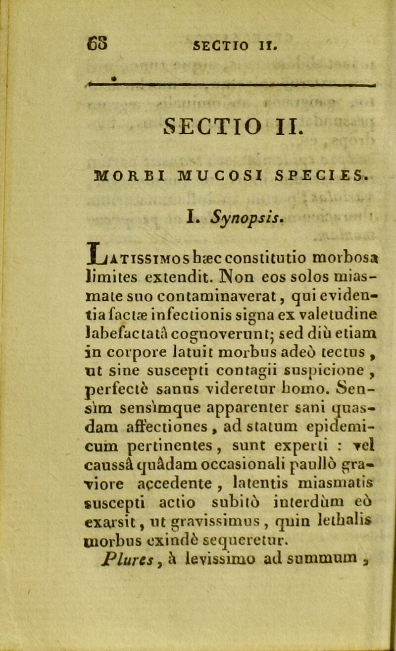 SECTIO II. MORBI MUCOSI SPECIES. I. Synopsis. Latissimoshjecconstitutio morbosa limites extendit. Non eos solos mias- mate suo contaminaverat, qui eviden- tia facije infectionis signa ex valetudine labefactati cognoverunt; sed diu etiam in corpore latuit morbus adeo tectus , nt sine suscepti contagii suspicione , perfectui sanus videretur bomo. Sen- sim sensimque apparenter sani quas- dam affectiones , ad statum epidemi- cum pertinentes, sunt experti : vel caussi quidam occasionali pauJlo gra- viore accedente , latentis miasmatis suscepti actio subil6 interdum e6 exaisit, ut gravissimus , quin letbalis morbus cxind6 sequeretur. Plurcs, i levissimo ad summum ,
