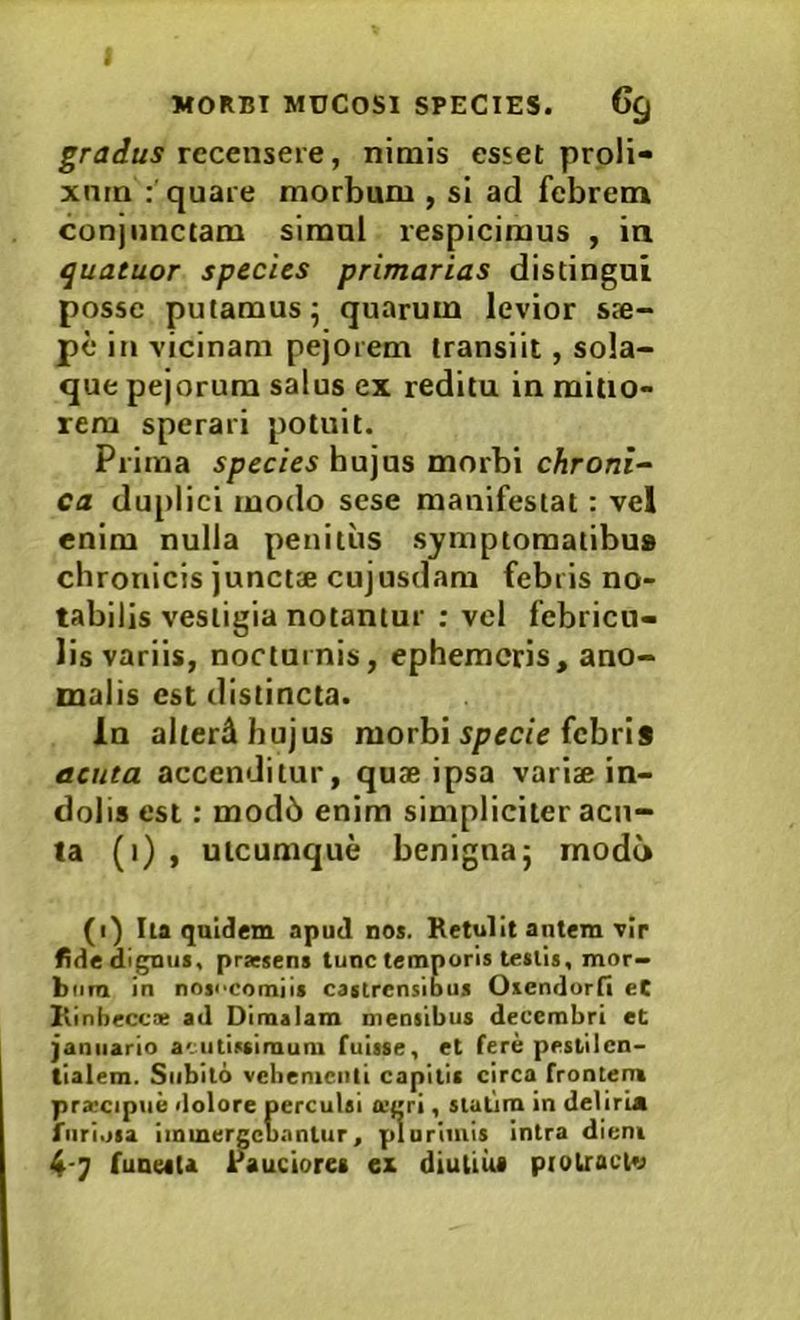 graJus recensere, nimis esset proli- xnrn :'quare morbum , si ad febrem conjunctam simnl respicimus , ia quatuor species primarias distingui posse putamus; quarum levior sae- pe in vicinam pejorem transiit, sola- que pejorum salus ex reditu in mitio- rem sperari potuit. Prima species hujus morbi chroni- ca duplici modo sese manifestat: vel enim nulla penitus symptomatibus chronicis junctae cujusdam febris no- tabilis vestigia notantur ; vel febricu- lis variis, noctuinis, ephemeris, ano- malis est distincta. In alterA hujus morbi ipecie febris acuta accenditur, quae ipsa variae in- dolis est: mod6 enim simpliciter acu- ta (i) , utcumque benigna; modo (i) Iia quidem apud nos. Retulit autem vir fide dignus, prxsens tunc temporis tesiis, mor- bum in nojecomiis castrensibus Oxendorfi eC Rinbeccx ad Dimalam mensibus decembri et janiiario acutissimum fuisse, et fere peslilcn- tialem. Subito vebemeiili capitis circa frontem prxcipue dolore perculsi a-gri, stutim in deliria furiosa immergcu.mtur, plurimis intra diem funeaU rauciores ex diutius piolraclv