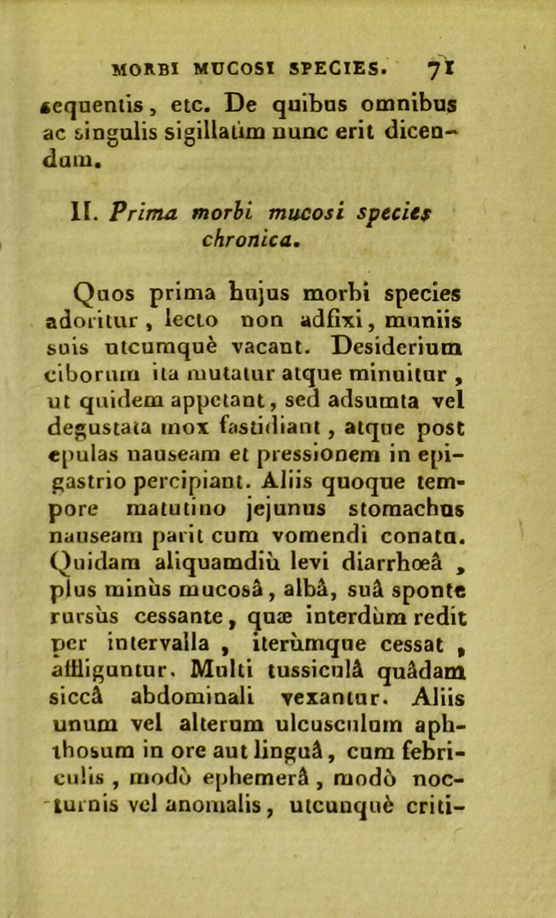 cequentis, etc. De quibas omnibus ac singulis sigillaiim uunc erit dicen- dum. II. Prima morbi mucosi specUf chronica. Quos prima bnjus morbi species adoritur, lecto non adfixi, miiniis suis ntcumqu^ vacant. Desiderium ciborum ita mutatur atque minuitur , ut quidem appetant, sed adsumta vel degustata inox fastidiant, atque post epulas nauseam et pressionem in epi- gastrio percipiant. Aliis quoque tem- pore matutino jejunus stomachus nauseam parit cura vomendi conata. Quidam aliquamdiu levi diarrhee^ , plus miniis mucosi, alb^, su4 sponte rursus cessante, quae interdum redit per intervalla , iterumque cessat , aiiliguntur. Multi tussicul4 quadam sicc& abdominali vexantur. Aliis unum vel alteram ulcusciilnm aph- thosum in ore aut lingu^, cum febri- culis , modo ephemerlk, mod6 noc- turnis vel anomalis, utcunqu6 criti-