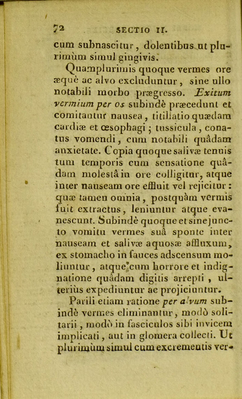 cum subnascitur, dolentibus ut plu- rimum simul gingivis. Quamplurimis quoque vermes ore seque ac alvo excluduntur , sine ullo notabili morbo prsegresso. Exitum vermium per os subinde prsecednnt et comitantur nausea, titillatioqusedara cardise et oesophagi j tussicula , cona- tus vomendi, cum notabili quddam anxietate. Copia quoqnesaiivae tenuis tum temporis cum sensatione qua- dam molesta in ore colligitor, atque inter nauseam ore effluit vel rejicitur : quse tamen oninia , postquam vermis iuit extractus, leniuntur atque eva- nescunt. Subinde quoque et sinejunc- lo vomitu vermes suA sponte inter nauseam et salivse aquosse affluxum, ex stomacho in fauces adseensum mo- liuntur, atque*cum horrore et indig- natione quadam digitis arrepti , ul- terius expediuntur ac projiciuntur. Parili etiam ratione per a'vum sub- indi vermes eliminantur, mod6 soli- tarii , inodb in fasciculos sibi invicem implicati, aut in glomera collecti. Ut plurimum simul cumexcremeatis ver*