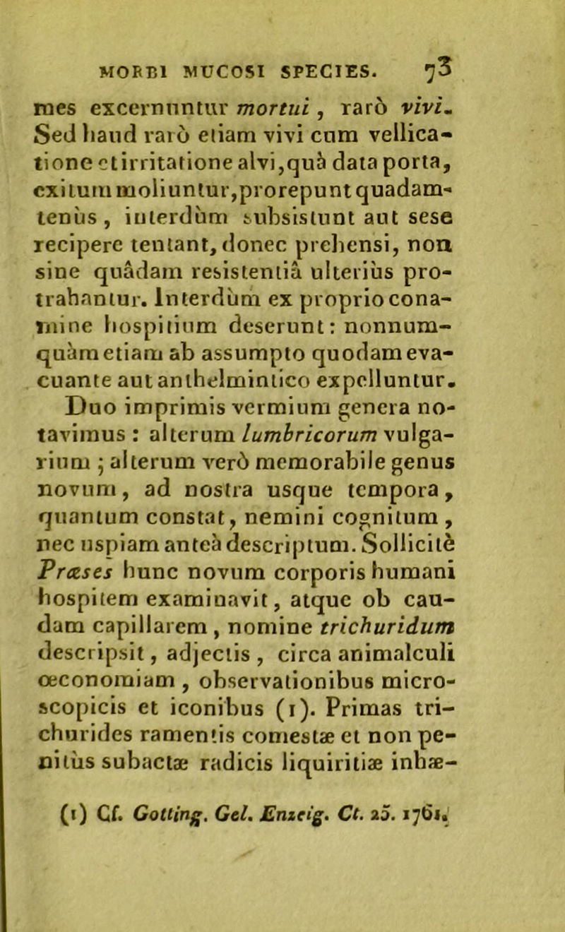 roes excernuntur mortui, rar6 vivi. Sed liaiid raro etiam vivi cnm vellica- tione ctirritatione alvi,quJi data porta, exitum moliuntur,prorepunt quadam- tenus , interdum subsistunt aut sese recipere tentant, donec preliensi, noa sine quadam resistentia ulterius pro- trahantur. Interdum ex proprio cona- mine hospitium deserunt: nonnum- quam etiam ab assumpto quodam eva- cuante autanlhelminiico expelluntur. Duo imprimis vermium genera no- tavimus : alterum lumbricorum vulga- rium 5 alterum ver6 memorabile genus novum, ad nostra usque tempora, quantum constat, nemini cognitum , nec uspiam ante^ descriptum. Solliciti Prases hunc novum corporis humani hospitem examinavit, atque ob cau- dam capillarem, nomine trichuridum descripsit, adjectis, circa animalculi oeconomiam , observationibus micro- scopicis et iconibus (i). Primas tri- churides ramentis comestae et non pe- nitus subactae radicis liquiritiae inbae-