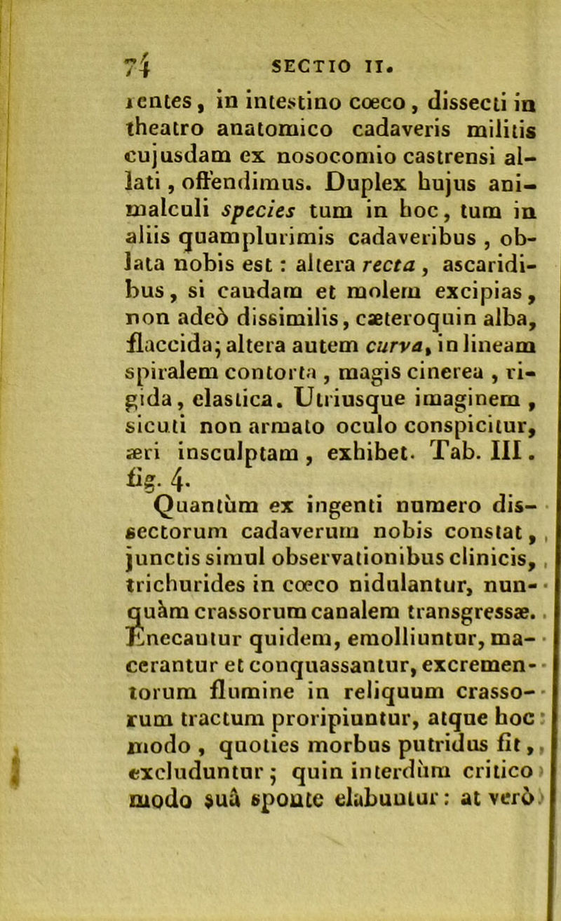icrues, in inteiitino coeco, dissecii in theatro anatomico cadaveris militis cujusdam ex nosocomio castrensi al- lati , offendimus. Duplex hujus ani- malculi species tum in hoc, tum in aliis quamplurimis cadaveribus , ob- lata nobis est: altera recta , ascaridi- bus, si caudam et molem excipias, non ade6 dissimilis, caeteroquin alba, flaccida^ altera autem curva^ in lineam spiralem contorta , magis cinerea , ri- gida, elastica. Ulriusque imaginem , sicuti non armato oculo conspicitur, aeri insculptam , exhibet. Tab. III. Quantum ex ingenti numero dis- sectorum cadaverum nobis constat, , junctis simul observationibus clinicis, , trichurides in coeco nidulantur, nun- ■ qu^m crassorum canalem transgressae, lanceantur quidem, emolliuntur, ma- cerantur et conquassantur, excremen- torum flumine in reliquum crasso- rum tractum proripiuntur, atque hoc ’ modo , quoties morbus putridus flt,. excluduntur j quin intei-diim critico modo spoutc elubuuiur; atverb.