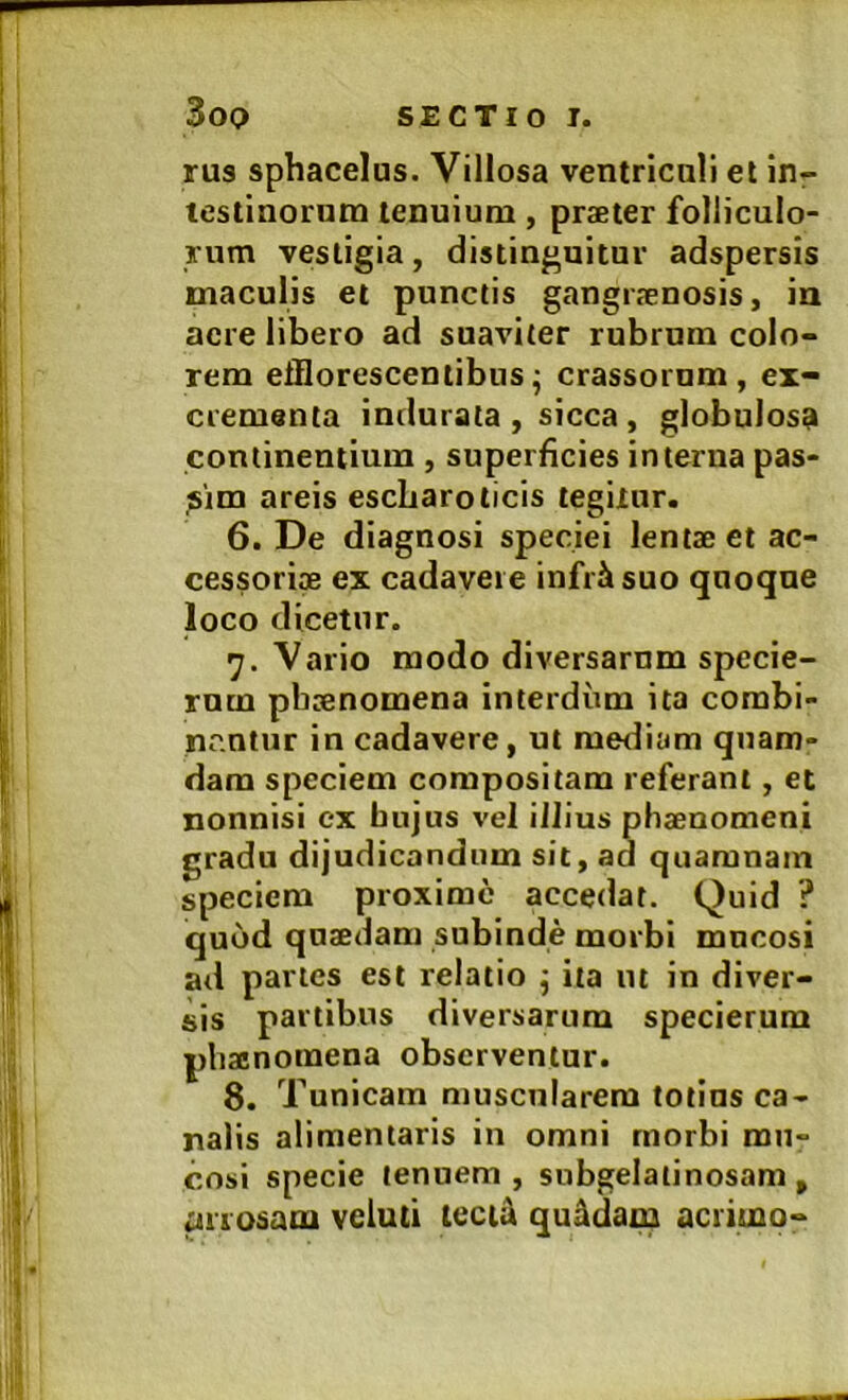 rus sphacelus. Villosa ventriculi et in- testinorum tenuium, praeter folliculo- rum vestigia, distinguitur adspersis maculis et punctis gangraenosis, in acre libero ad suaviter rubrum colo- rem efflorescentibus - crassorum, ex- crementa indurata , sicca , globulosa continentium , superficies interna pas- sim areis escLaroticis tegitur. 6. De diagnosi speciei lentae et ac- cessoria ex cadavere infr^suo quoque loco dicetur. 7. Vario modo diversarum specie- rum phaenomena interdum ita combi- nentur in cadavere, ut merliam quam- dam speciem compositam referant, et nonnisi ex hujus vel illius phaenomeni gradu dijudicandum sit, ad quaranain speciem proxime accedat. Quid ? quod quaedam subinde morbi mucosi ad partes est relatio j ita iit in diver- sis partibus diversarum specierum phaenomena observentur. 8. Tunicam muscularem totius ca- nalis alimentaris in omni rnorbi mu- cosi specie tenuem , snbgelatinosam , ^riosam veluti teciti quadam aciimo-