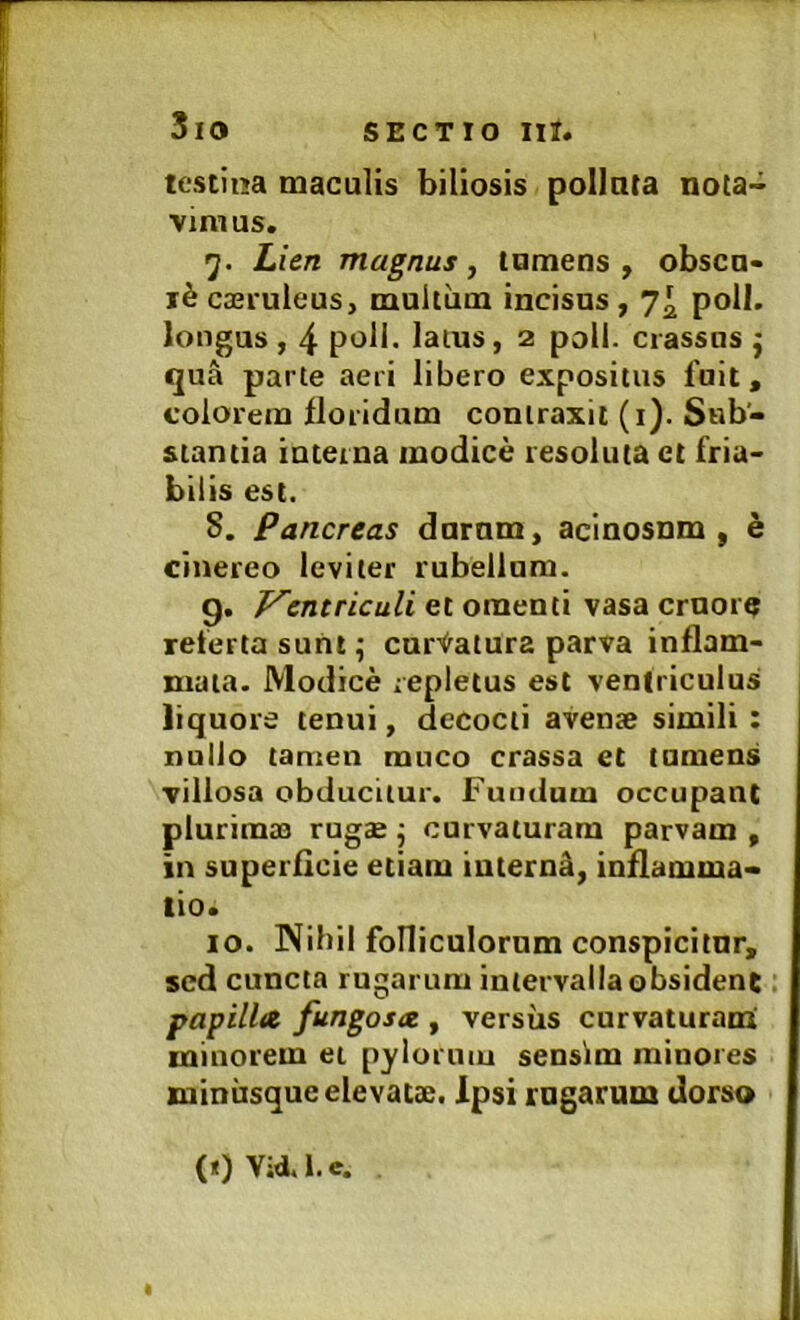 tcstina maculis biliosis polluta nota- vimus. 5. Lien magnus, tumens , obscu- ri caeruleus, multum incisos, 7^ poli, longus , 4 poli, latus, 2 poli, crassos j qua parte aeri libero expositus fuit, colorem lloridum contraxit (i). Sub- stantia interna modice resoluta et fria- bilis est. S. Pancreas dornm, acinosum, e cinereo leviter rubellum. g. J^entriculi et omenti vasa crnore referta sunt; curtatura parva inflam- mata. Modice repletus est ventriculus liquore tenui, decocti avense simili: nullo tamen rauco crassa et tumeus villosa obducitur. Fuudura occupant pluriraas rugae j curvaturam parvam , in superficie etiam iutern^, inflamma- tio. IO. Nihil folliculornm conspicitur, sed cuncta rugarum intervalla obsident papilla fungosa., versus curvaturam: minorem et pylorum sensim minores Kuinusque elevatae. Ipsi rugarum dorso (i)V;d.i.e.