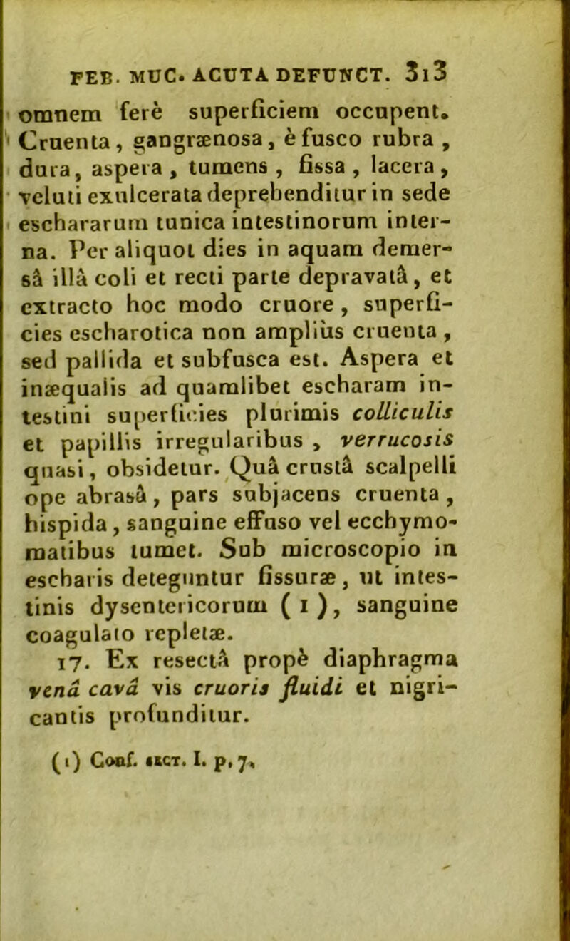 omnem fere superficiem occupent. Cruenta, gangrsnosa, e fusco rubra , dura, aspera , tumens , fissa , lacera , vcluii exulcerata deprebenditur in sede t eschararum tunica intestinorum inter- na. Per aliquot dies in aquam demer- sui illa coli et recti parte depraval^i, et extracto hoc modo cruore, superfi- cies escharotica non arapliiis cruenta , sed pallida et subfusca est. Aspera et inaequalis ad quamlibet escharam in- testini su[»erfieies plurimis colliculis et papillis irregularibus , verrucosis quasi, obsidetur. Qu& crnsl^l scalpelli ope abrasft, pars subjacens cruenta, hispida, sanguine effuso vel eccbymo- roatibus tumet. Sub raicroscopio in escharis deteguntur fissurae, ni intes- tinis dysentericorum (i), sanguine coagulato repletae. 17. Ex resectA prop^ diaphragma vena cava vis cruoris fluidi et nigri- cantis profunditur. (i) Coof. KCT. I. p.7.