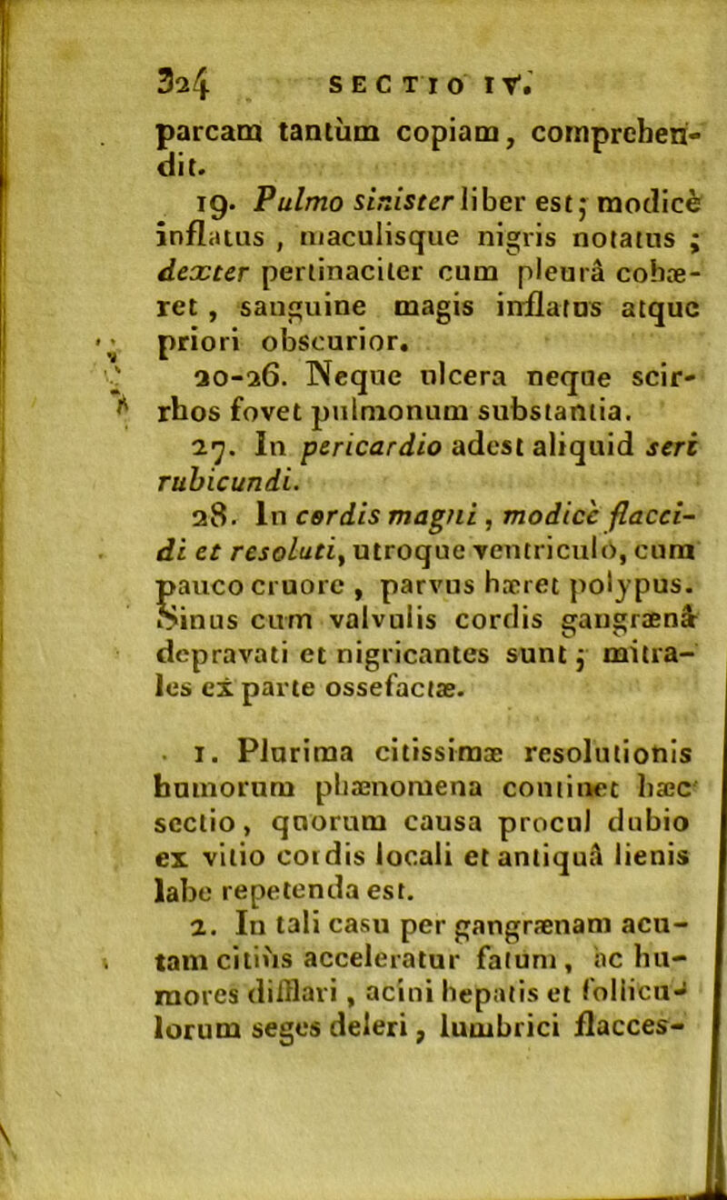 parcam tantum copiam, comprehen- dit. 19. Pulmo st.i/sferliber estj modici infliitus , aiaculisque nigris notatus ; dexter pertinaciter cum pleura cohae- ret , sanguine magis inflatus atque priori obscurior. ao-26. Neque ulcera neque scir- rhos fovet pjilmonum substantia. 27. In pericardio adesi aViqaid sere rubicundi. 38. In cerdis magni , modice flacci- di et resoluti^ utroque ventriculo, cura pauco cruore , parvus hxret polypus, oinus cum valvulis cordis gangraenEt depravati et nigricantes sunt j mitra- les el parte ossefactae. ■ I. Plurima citissimae resolutionis humorum phaenomena continet haec sectio, quorum causa procul dubio ex vitio cordis locali etantiqutl lienis labe repetenda est. 2. In tali casu per gangraenam acu- tam citius acceleratur fatum, hc hu- mores dilHavi, acini hepatis et foliicuJ lorum seges deleri, lumbrici flacces-