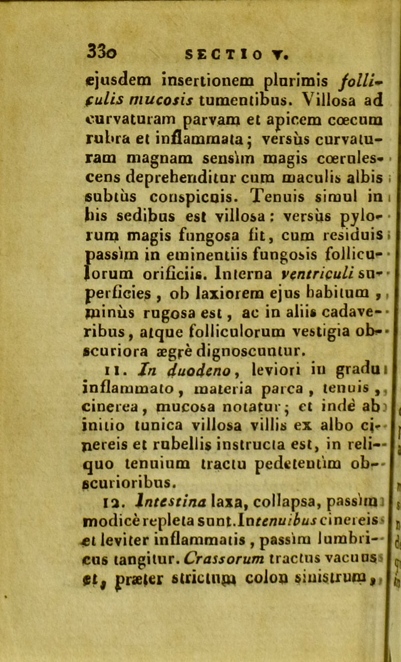 ejusdem insertionem plnrimis follis fulis mucosis tumentibus. Villosa ad curvaturam parvam et apicem coecum rubra et inflammata; versus curvatu- ram magnam sensim magis ccernles- cens deprehenditur cum maculis albis • subtus conspicuis. Tenuis simul in i bis sedibus est villosa: versiis pylo- ’ rum magis fungosa fit, cum residuis i passim in eminentiis fungosis follicu- ■ lorum orificiis. Interna ventriculi sw-'- perficies , oh laxiorem ejus habitum , miniis rugosa est, ac io aliis cadave-* ribus, atque folliculorum vestigia ob-* scuriora aegre dignoscuntur. 11. /n duodeno, leviori in gradu i inflammato , materia parca , tenuis ,. cinerea, mucosa notatur; ct inde ab.' | initio tunica villosa villis ex albo cjf jiereis et rubellis instructa est, in reli- quo tenuium tractu pedeteutim ob- scurioribus. f la. inresr/mx laxa, collapsa, passim i t modicerepletasont.lnfenu/^i/jcinereis' g -et leviter inflammatis , passim lumbri-- cus tangitur. Crassorum tractus vacuus> ttf praefer etricinm coloo siuistrum,. I