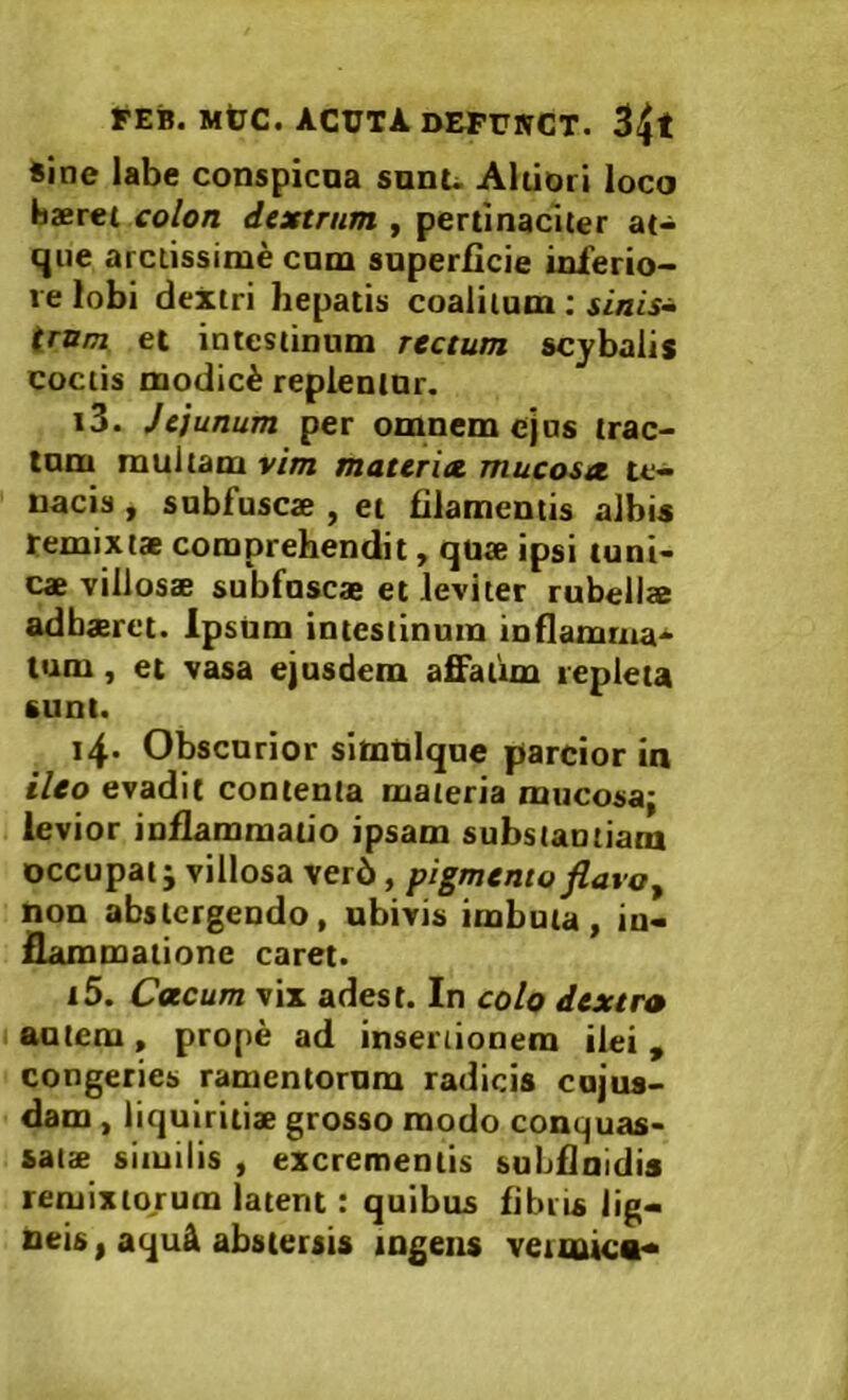 sine labe conspicna sunu Aldori loco baeret colon dextrum , pertinaciter at- que arctissime cum superficie inferio- re lobi dextri hepatis coalitum ; sinis^ irum et intestinum rectum scybalis coctis modici replentur. i3. Jejunum per omnem ejus trac- tum multam vim materia, mucosa te- nacis , subfuscae , et filamentis albis remixtae comprehendit, quae ipsi tuni- cae villosae subfuscae et leviter rubellae adhaeret. Ipsiim intestinum inflamma- tum , et vasa ejusdem affatim repleta sunt. i4* Obscurior simblque parcior in ileo evadit contenta materia mucosa; levior inflammatio ipsam substantiam occupat; villosa ver6, pigmentoflavo^ non abstergendo, ubivis imbuta, in- flammatione caret. i5. Cacum vix adest. In colo dextro autem, prope ad inseriionem ilei, congeries ramentorum radicis cujus- dam, liquiritix grosso modo conquas- satx similis , excrementis subflnidis remixtorum latent: quibus fibiis lig-