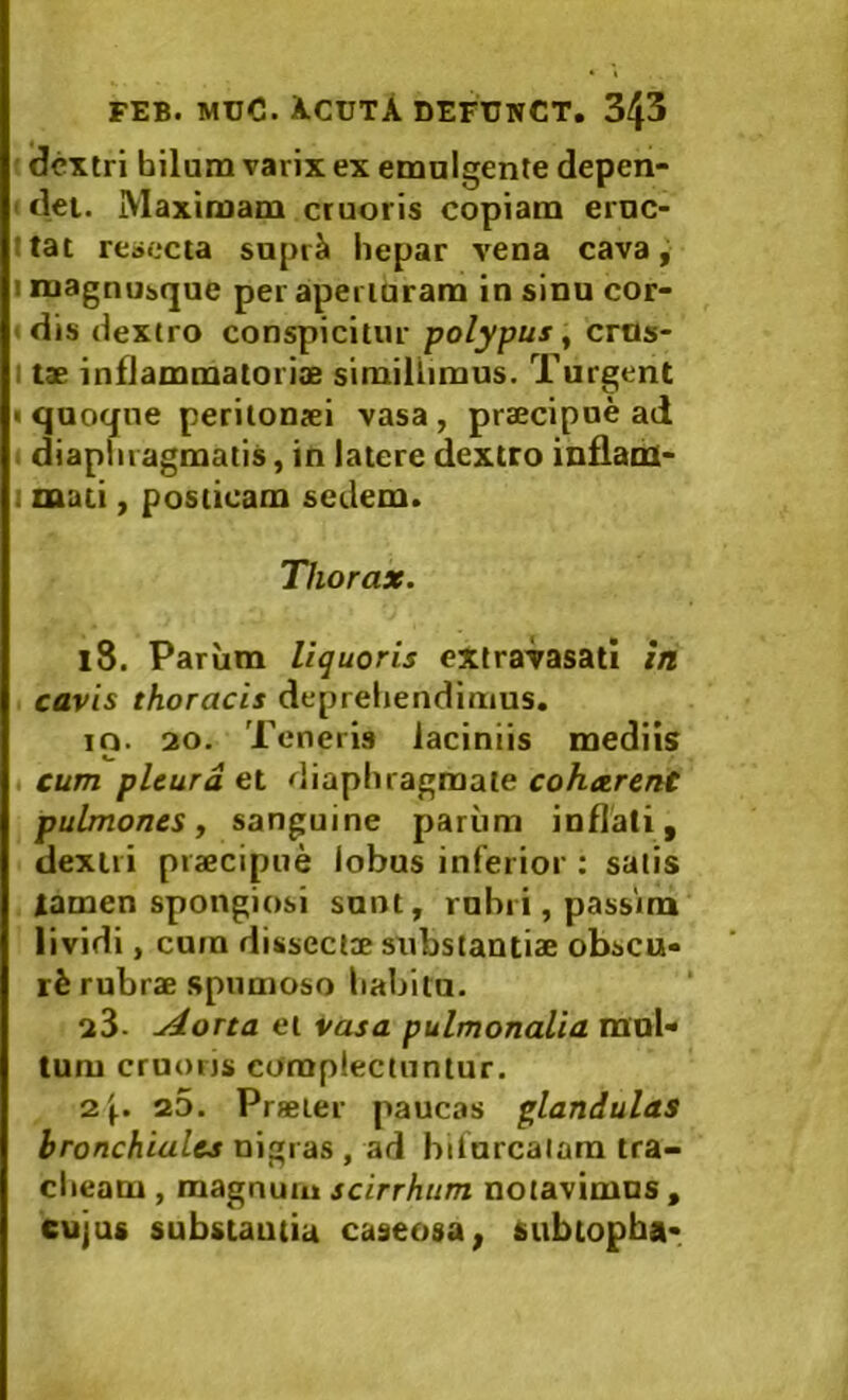 ■ dextri hilum varix ex emulgente depen- t det. Maximam cruoris copiam eruc- Itat reaocta supr^ hepar vena cava, I magnuique per apei luram in sinu cor- « dis dextro conspicitur polypus ^ cros- I tae inflammatoriae simillimus. Turgent I quoque peritonaei vasa, praecipne ad . diapliiagmatis, in latere dextro inflami- I mati, posticam sedem. Thorax. iS. Parum liquoris extravasati in cavis thoracis depreliendimus. ip. 20. Teneris laciniis mediis ( cum pleura et diaphragmate cohetrent pulmones j sanguine pariim inflati, dextri praecipue lobus inferior : salis tamen spongiosi sunt, rubri, passim lividi, cum dissecl® stibstantiae obscu- ri rubrae spumoso habitu. 23- udorta et Vasa pulmonalia mul- tum cruoris complectuntur. 2j,. a5. Praeter paucas glandulas bronchiales nigras , ad bifurcalam tra- clieam , magnum scirrhtim notavimus, cujus substautia caseosa, subtopha-