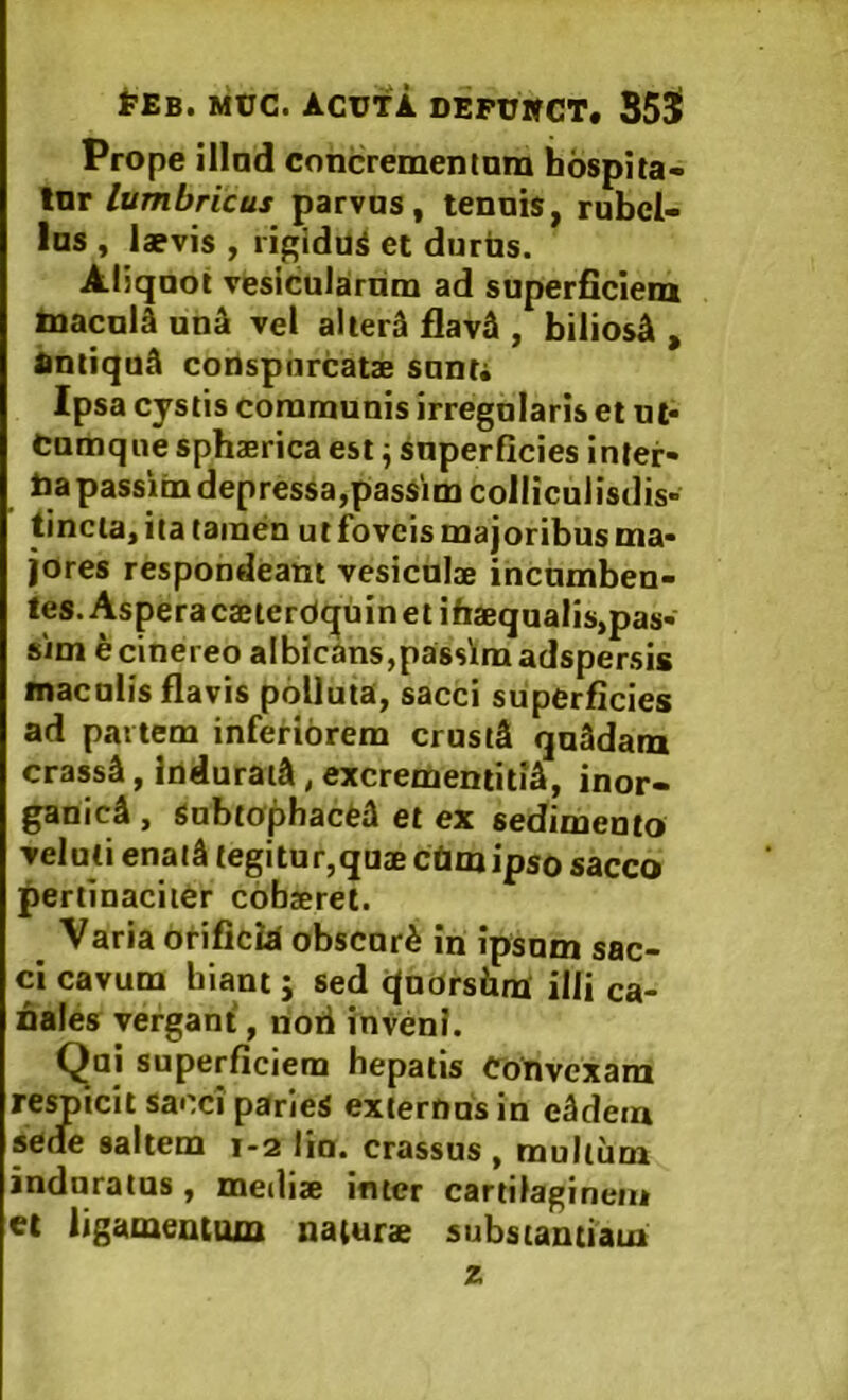 ^•£8. MtJC. ACUTA DEPUWCT. 353» Prope illad concremenium hospita- torparvas y tenais, rubel- las , laevis , ligiduS et durus. Aliquot vesicularum ad superficiem Inacuia uuik vel alierS flavA , biliosi , DntiquA conspiircatae sunt. Ipsa cystis communis irregularis et ut- cumque sphaerica est ^ superficies inter- Uapassim depressa,pasSim colliculisdis- tincia, ita tamen ut foveis majoribus ma- jores respondeant vesiculae incumben- tes. Aspera caeterdqui n et iftaequalis,pas- sim e cinereo albicans,passimadspersis maculis flavis polluta, sacci superficies ad partem inferiorem crusiS quSdam crassa, ludurata, excrementitiS, inor- ganici , Subtophaefei et ex sedimento veluli enati tegitur,quaecetmipso sacco pertinaciter cofasrel. ^ Varia otificid obscuri in ipsum sac- ci cavum hiant j sed qnorshm ilii ca- nales vergant, rioii invenI. Qui superficiem hepatis Convexani respicit sacci paries externus in eidem sede saltem 1-2 lia. crassus, mullum induratas, meilix imer cartilaginem et ligamentum naturae substantiam z