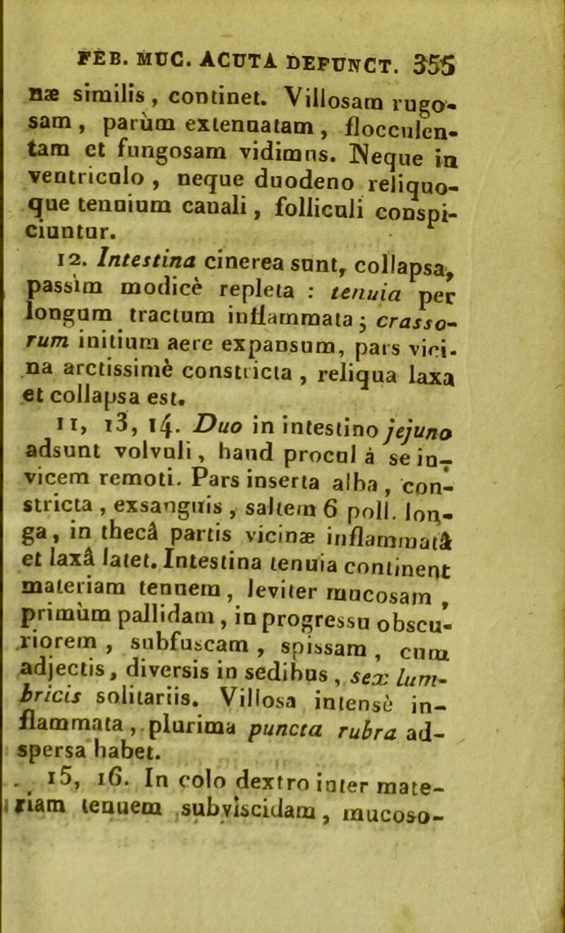 nae similis , continet. Villosam rugo- sam , parum extenuatam, flocciilen- tam ct fungosam vidimus. INeque in ventriculo , neque duodeno reliquo- que tenuium canali, folliculi conspi- ciuntur. ^ 12. Intestina cinerea sunt, collapsa, passim modice repleta : tenuia per longurn tractum inllarnmaiaj crasso- rum initium aere expansum, pars vici- na arctissimi constricta , reliqua laxa et collapsa est* II, i3, 14. Duo in intestino jejuno adsunt volvuli, haud procul a se in- vicem remoti. Pars inserta alba, con- stricta , exsanguis , saltem 6 poli, lon- ga , in thec^ partis vicinae inflammati et lax^ latet, Xntestina tenuia continent materiam tenuem, leviter mucosam , primum pallidam , in progressu obscu- riorem , subfuscam , spissam , cum adjectis, diversis in sedibus , sex lum- hricis solitariis. Villosa intense in- flammata,. plurima puncta rubra ad- spersa habet. . ^ i5, 16. In colo dextro luter mate- i nam tenuem subylscidam, mucoso-