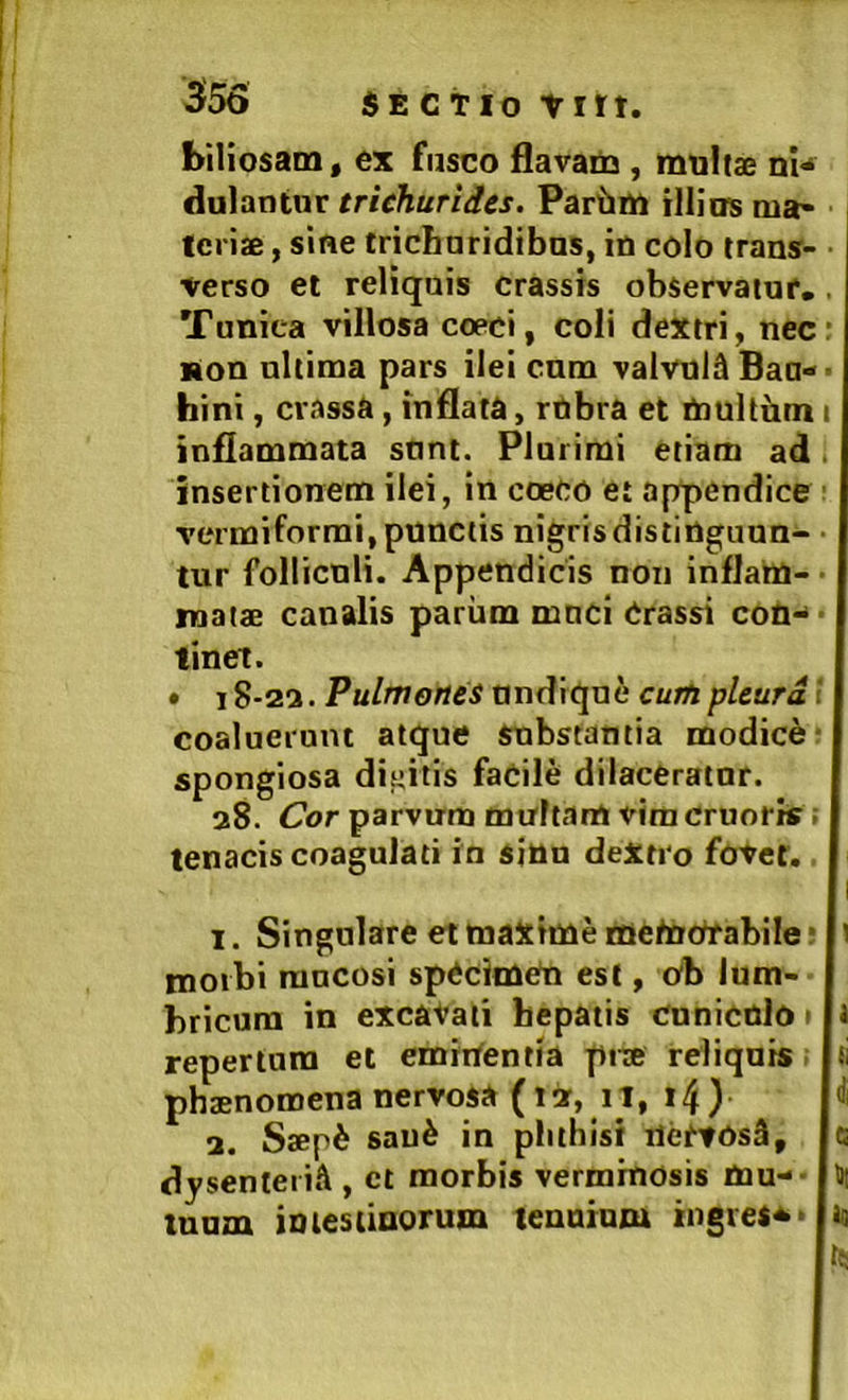 biliosam, ex fusco flavam, multa ni* duiantnr trichurides. Pariim illiirs ma- teria , sine tricbaridibos, in colo trans- verso et reliquis crassis observatui*. . Tunica villosa coeci, coli dextri, necr non nltima pars ilei cum valvula Baa-- hini, crassa, inflata, rnbra et multbm i inflammata snnt. Plurimi etiam ad. insertionem ilei, in coeco et appendice ■ vermiformi, punctis nigrisdistinguun- • tur folliculi. Appendicis non inflam- • mata canalis pariim mnci Crassi con* - tinet. • 18-22. Pulmones nndique cum pleura i coaluerunt atque substantia modici- spongiosa dicitis faCile dilacerator. 28. C7or parvum multam vim cruoris i tenacis coagulati io sjnn deXtro fovet. I 1. Singulare et maxime metocTabile • ' morbi rancosi spCcimCn est, Ob lum- bricum in excavati bepatis conicnlo» 1 repertam et emittentia pra reliqnis phanomena nervosa (12, 11, i4) 2. Sap6 sau^ in phthisi HertOsa, c dysenteria , et morbis verminosis Oau-- H| tuum imesiinorum lenninm ingres^> lo