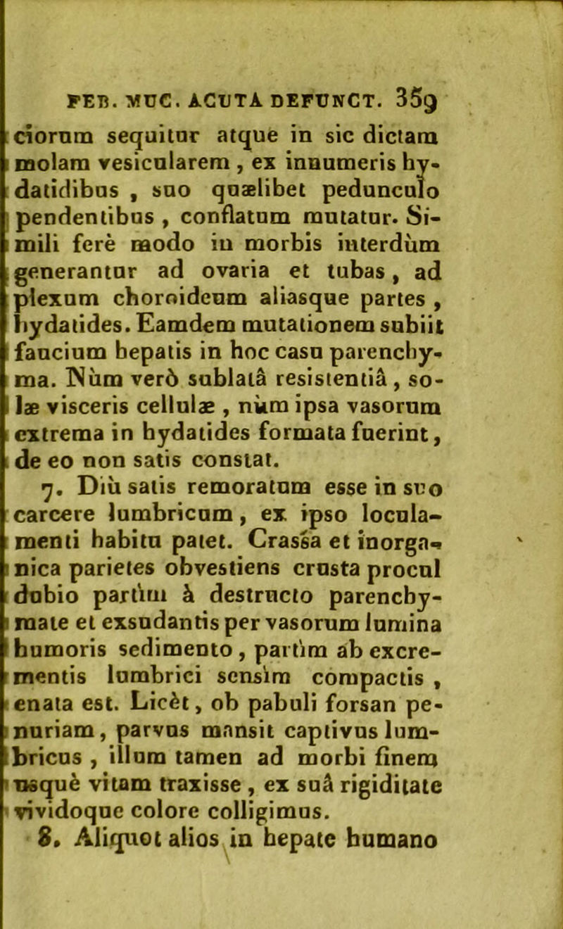 [ciornm sequitor atque in sic dictam I raolara vesicnlarem , ex innumeris hy> :datidibos , soo qoaelibet pedunculo [pendentibus, conflatum mutator. Si- imili fere modo in morbis interdum .generantor ad ovaria et tubas, ad plexum choroideum aliasque partes , iiydatides. Eamdem mutationem snbiit fancium bepatis in hoc casn parencby* ma. INiim ver5 sublata resistentia, so- lae visceris cellulae , num ipsa vasorum extrema in bydatides formata fuerint, . de eo non satis constat. 'j. Diii satis remoratum esse in suo carcere lumbricum, ex ipso locula-. menti habita patet. Crassa et inorga^ mica parietes obvestiens crusta procul dubio partirn h. destructo pareneby- I mate et exsudantis per vasorum lumina humoris sedimento, partirn ab excre- mentis lumbrici sensim compactis , enata est. Lic^t, ob pabuli forsan pe- muriam, parvos mansit captivos lum- bricos , illum tamen ad morbi finem msqu^ vitam traxisse , ex su^ rigiditate ' vividoque colore colligimus.