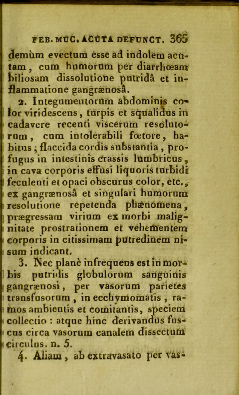 demiim evectum esse ad indolem acu- tam , cum humorum per diarrhoeam; biliosam dissolutiotie putridi et in« flammatione gangrxnosl. 3. Iniegumeiiiornm abdomini co* lor viridescens , turpis et squalidas in cadavere recenti viscerum resoluto- rum, cum intolerabili foetore, ha- bitus ^ flaccida cordis substantia , pro- fugus in intestinis Crassis lumbricus, in cava corporis effusi liquoris turbidi ' feculenti et opaci obscurus color, etc,, ex gangraenosi et singulari humorum; I resolutione repetenda pha^noUiena, I praegressam virium ex morbi malig- i nitate prostrationem et veheifiientem I corporis in citissimam putredinem ni- sum indicant. 3. iNec plani infrequens est iri liior- ' bis pntridis globulorum sanguinis I gangraenosi, per vasorum parietes transfosornm , in ecchvmomatis , ra- I mos ambientis et comitantis, speciem I collectio : atque hinc derivantfus fns- • cus circa vasorum canalem dissectum I circulus, n. 5. 4- Aliam, ab extravasato per vas-