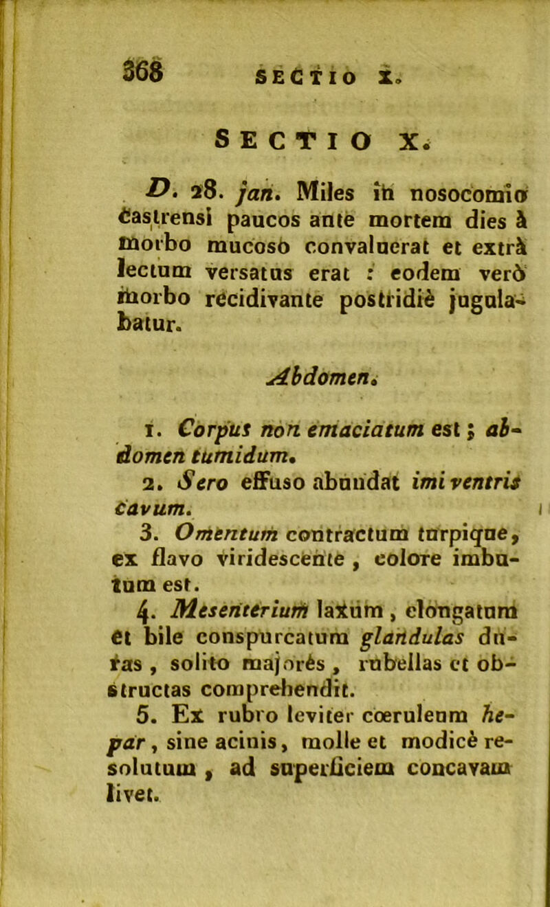 SECTIO X* D. 28. jah. Miles ih nosoconrio Castrensi paucos ante mortem dies h morbo mucosb convaluerat et extrk lectum versatus erat eodem ver6 iborbo rccidivante postHdid jugula* hatur. Abdomen» 1. Corpus non emaciatum est; <ii- domen tumidum, 2. Sero eflFuso abuudat imiventrit tavum. 3. Omentum contractum tnrpigue, ex flavo viridescente , colore imbu- tum est. 4. Meseriteriutf! la^tim , clongatum €t bile conspurcatura glandulas dn- ias , solito majoris , rnbellas et ob- structas coraprdiendit. 5. Ex rubro leviter coeruleam he~ par, sine acinis, molle et modici re- solutum , ad snpei'6ciem concavam livet.