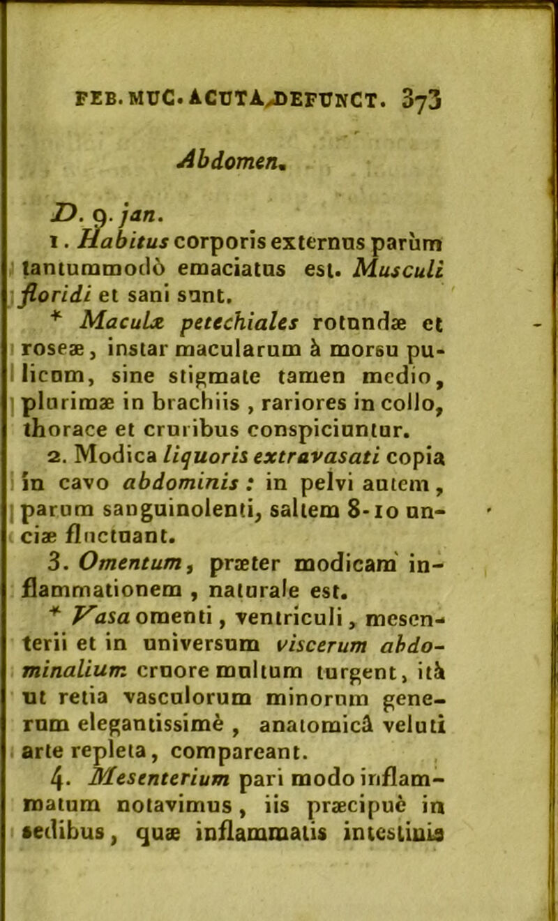 Abdomen, D .]an. 1. ibitus corporis externos parum tantummo(16 emaciatas est. Musculi floridi et sani sant. * MacuLx petechiales rotnndse et I roseae, instar macularum k morsu pu- I licum, sine stigmate tamen medio, I plurimae in brachiis , rariores in collo, thorace et cruribus conspiciuntur. 2. Modica liquoris extravasati copia j in cavo abdominis : in pelvi autem , I parum sanguinolenti, saltem 8-10 nn« ciae fluctuant. 3. Omentum f praeter modicam' in- flammationem , naturale est. * P^asa omenti, ventriculi, mesen- terii et in universum viscerum abdo- minalium cruore multum turgent, itk ut retia vasculorum minormn gene- rum elegantissimk , anatomick veluti i arte repleta, compareant. 4. mesenterium pari modo inflam- matum notavimus, iis praecipue in •edibus, qu<e inflammatis intcsiiuis