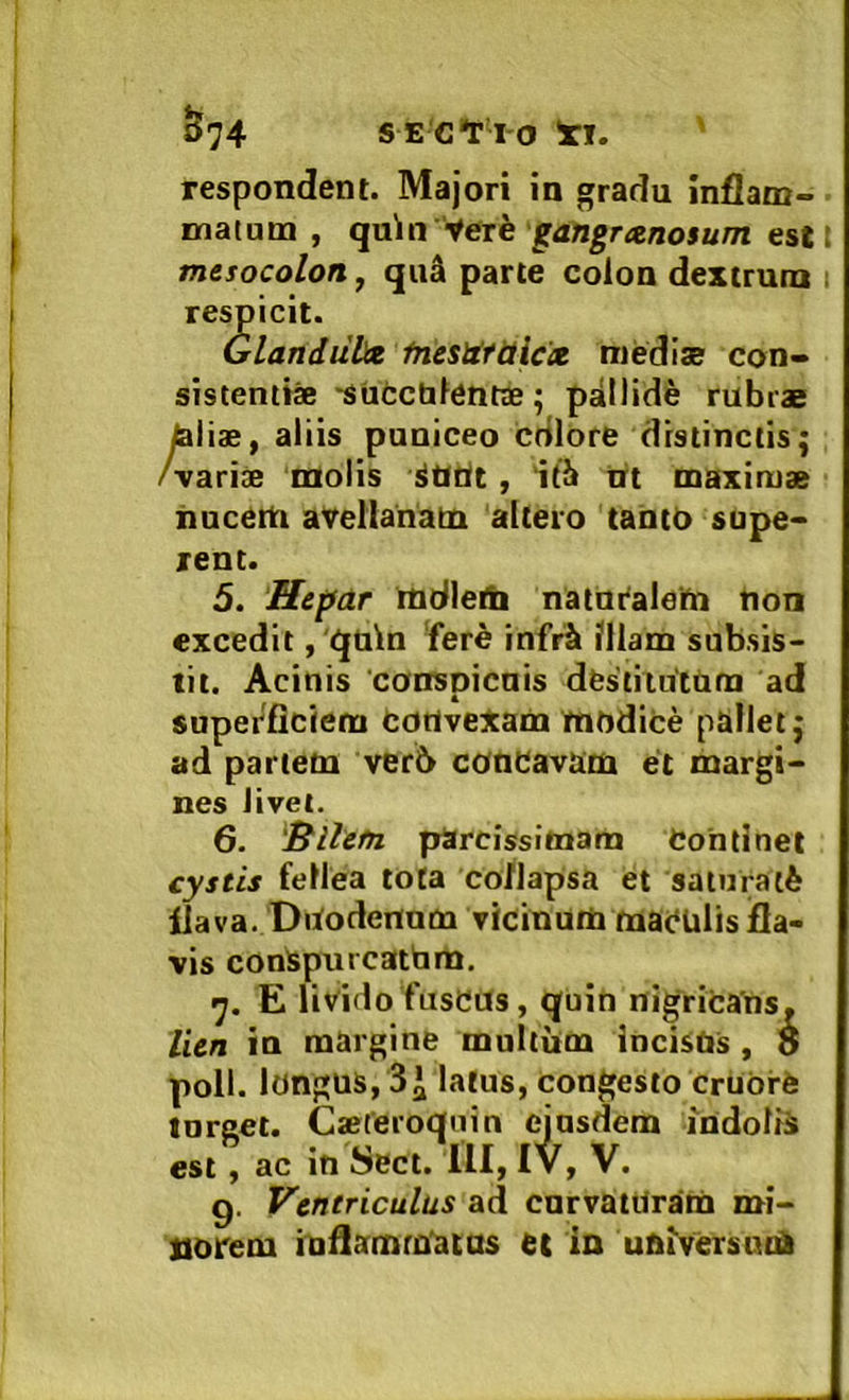 ^74 SE C*r 10 'xi. ' respondent. Majori in gradu inflam- matum , qa\n -^erk gangrxnosum estt mesocolon, quS parte colon dextrum respicit. GlandulJee ihesUYiiicct medise con- sistentia •siicchlentae; pallide rubrs ^lia, aliis pnniceo cdlore distinctis; /vari® molis iOflt, 'ift nt maxima iiucetn avellanam altero tanto supe- rent. 5. Hepar mdleth natni'aie‘m tton excedit, 'i^din 'fere infr2i ?llam subsis- tit. Acinis 'conspicnis destitutam ad superficiem cortvexam modice pallet; ad partem ver6 concavam et margi- nes Jivel. 6- ^^llefn parcissimam Continet cystis fellea tota co/lapsa et saiuralfe flava. Doodennm vicinum maculis fla- vis conspurcatbm. E livido fuscos, quin nigricans. lien in margine multum incisUs , 8 poli, longus, latus, congesto cruOre tnrget. C®Ceroquin ejusdem indolis est, ac in Sect. 111, IV, V. g. Ventriculus ad cnrvatUram mi- norem iuflamra'atos et in universum