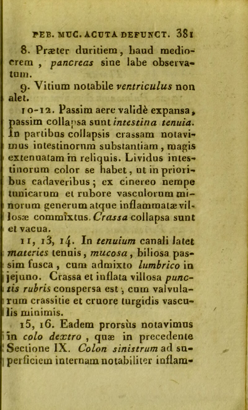 8. Praeter duritiem, baud medio- crem , pancreas sine labe observa- tum. 9. Vitium notabile ventriculus non alet. 10-12. Passim aere validi expansa, riassim colla[’sa sxixw. intestina tenuia. n partibus collapsis crassam notavi- mus intestinorum substantiam, magis extenuatam rn reliquis. Lividus intes- tinorum color se habet, ut in priori- bus cadaveribus; ex cinereo nempe tunicarum ei rubore vasculorum mi- ' norum generum atque inflammatae vi I- losae commixtus. collapsa sunt et vacua. II, i3, In tenuium canali latet materies tenuis, mucosa, biliosa pas- I sim fusca , cum admixto lumbrico in jejuno. Crassa et inflata villosa punc- tis rubris conspersa est ■, cum valvula- >rum crassitie et cruore turgidis vascu- lis minimis. i5, 16. Eadem prorsus notavimus 'in colo dextro , quae in precedente ‘Sectione IX. Colon sinistrum svf I perflcicm internam notabiliter inflam-