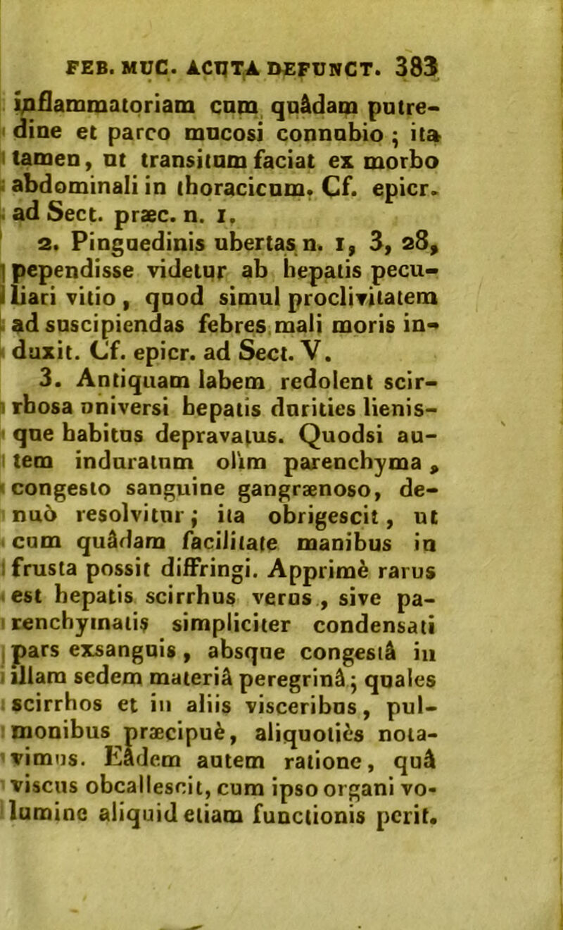 i^iflammatoriam cnm qa&dam patre- I* dine et parco mucosi connobio ; it» I tamen, nt transitnm faciat ex morbo i abdominali in ihoracicnm. Cf. epicr. . ad Sect. praec. n. i, ' 2. Pingnedinis ubertas n< i| 3> ] pependisse videtur ab bepatis pecu- Iliari vitio, quod simul proclivitatem ii ad suscipiendas febres,mali moris in« • duxit. Cf. epicr. ad Sect. V. 3. Antiquam labem redolent scir- f rfaosa oniversi bepatis durities lienis- i que babitns depravatus. Quodsi au- tem induratum oiim parenchyma , 'Congesto sanguine gangraenoso, de- nu5 resolvitur; ita obrigescit, ut < cum quadam facilitate manibus in I frusta possit diffringi. Apprimi rarus ■ est bepatis scirrhus veros , sive pa- I renchyinatis simpliciter condensati , pars exsanguis , absque congestjk iu I illam sedem materi^ peregrini; quales : scirrhos et in aliis visceribns, pul- monibus praecipui, aliquoties nota- vimus. Eadem autem ratione, quA viscus obcallescit, cum ipso organi vo- lumine aliquid etiam functionis perit.