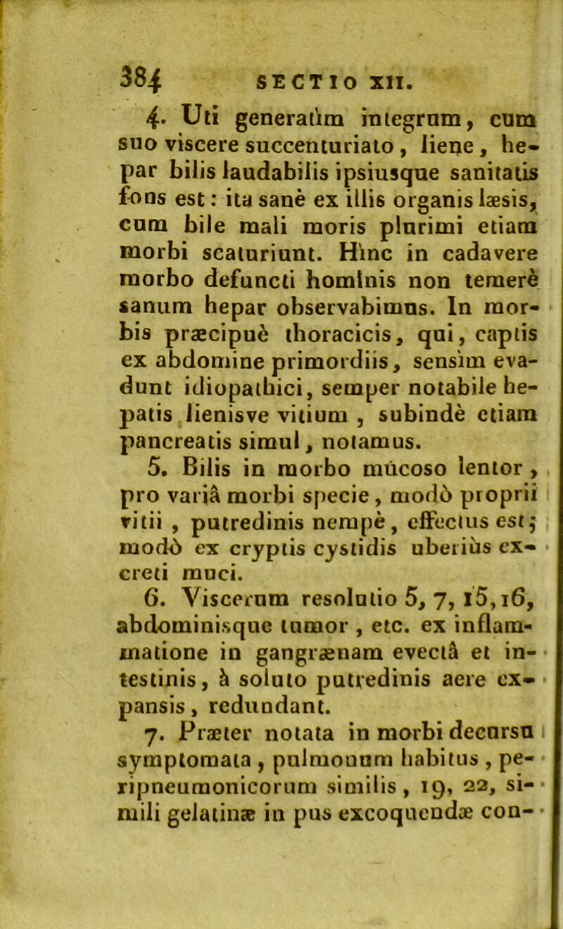 4- Uti generatim iniegrnm, cum suo viscere succenturiato, lieije, he- par bilis laudabilis ipsiusque sanitatis fons est: ita sane ex illis organis laesis, cum bile mali moris plurimi etiam morbi scaturiunt. Hinc in cadavere morbo defuncti hominis non temere sanum hepar observabimus. In mor- bis praecipu6 thoracicis, qui, captis ex abdomine primordiis, sensim eva- dunt idiopathici, semper notabile he- patis lienisve vitium , subinde etiam pancreatis simul, notamus. 5. Bilis in morbo mucoso lentor, pro variS morbi specie, mod6 proprii vitii , putredinis nempe, cfFeclus estj mod6 ex cryptis cystidis uberius ex- creti muci. 6. Viscernm resolutio 5, 7, l5,i6, abdominisque tumor , etc. ex inflam- matione in gangi'£nam evecti et in- testinis, ^ soluto putredinis aere ex- pansis , redundant. 7. Praeter notata in morbi decnrsu symptomata , pulmounm habitus , pe- ripneuraonicorum similis, 19, 22, si- mili gelatinae in pus excoquendee con-