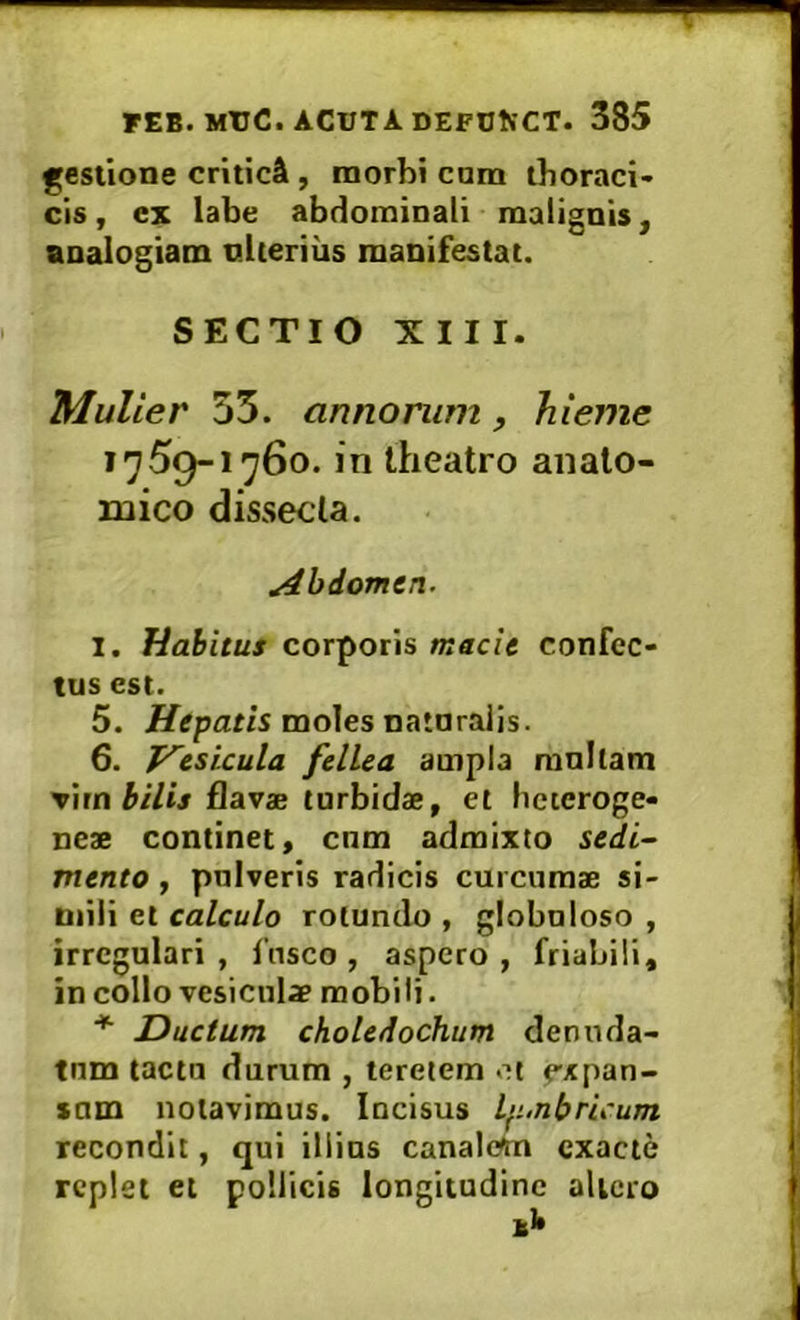 gestione critici , morbi cnm thoraci- cis , ex labe abdominali malignis, analogiam nlierius manifestat. SECTIO XIII. Mulier 35. annorum, hieme 1759-1760. in theatro anato- mico dissecta. Abdomen. 1. Habitus corporis macie confec- tus est. 5. Hepatis moles natnralis. 6. T^esicula fellea ampla ranitam Vimbilis flavae turbidae, et heteroge- neae continet, cnm admixto sedi- mento , pulveris radicis curcumae si- mili et calculo rotundo , globuloso , irregulari, 1’nsco, aspero, friabili, in collo vesiculae mobili. ^ Ductum choledochum denuda- tum tactu durum , teretem et e-xpan- »um notavimus. Incisus Lp.nbricum recondit, qui illius canalem exacte replet et pollicis longitudine altero