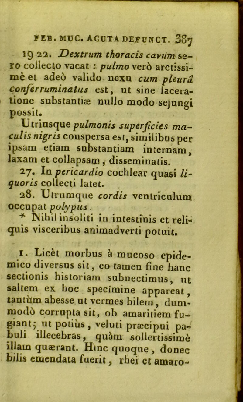 19 22. Dextrum thoracis cavum se- ro collecto vacat ; pulmo\etb arctissi- me et ade6 valido nexu cum pleurd conferruminatus est, ut sine lacera- tione substantiae nullo modo sejungi possit. Utrinsque pulmonis superficies ma- culis nigris conspersa esr, similibus per ipsam etiam substantiam internam, laxam et collapsam , disseminatis. 27. In pericardio cochlear quasi li- quoris collecti latet. 28. Utrumque cordis ventriculum occupat polypus ■* Wihil insoliti in intestinis et reli- quis visceribus animadverti potuit. I. Lic^t morbus h mucoso epide- mico diversus sit, eo tamen fine hanc sectionis historiam subnectimus, ut saltem ex hoc specimine appareat, lantitm abesse ut vermes bilem, dum- raode» corrupta sit, ob amaritiem fu- giant^ ut potius, veluti pra;cipui pa- buli illecebras, qu5m sollertissime illam quaerant. Hinc quoque , donec bilis emendata fuerit, rhei et amaro-