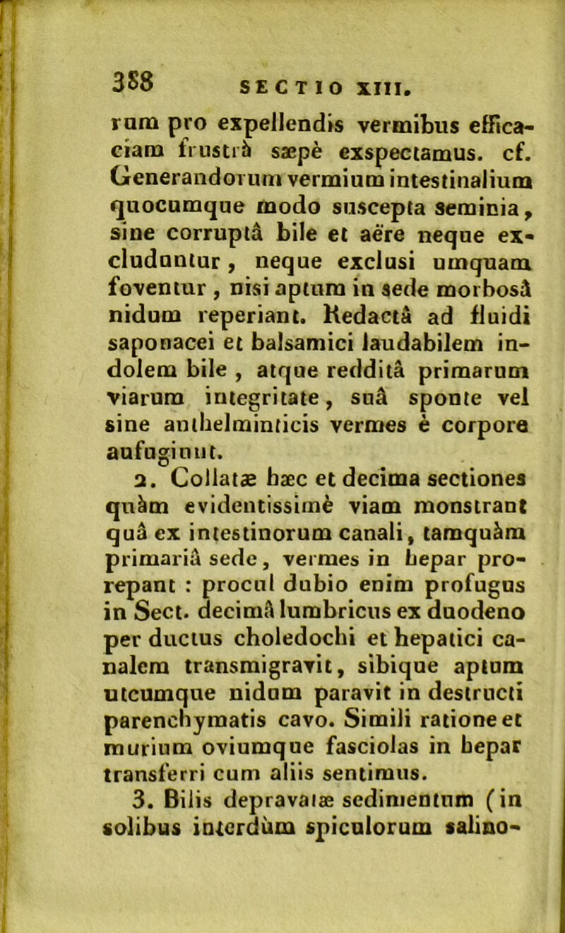 runa pro expellendis vermibus effica- ciam frustiii saepe exspectamus, cf. Generandorum vermium intestinalium quocumque modo suscepta seminia, sine corruptA bile et aere neque ex- cluduntur , neque exclusi umquam foventur , nisi aptura in sede morbosi nidum reperiant. Kedacta ad fluidi saponacei et balsamici laudabilem in- dolem bile , atque reddita primarum viarum integritate, snA sponte vel sine antbelminticis vermes e corpore aufugiunt. 3. Coliatae hxc et decima sectiones qu^m evidentissime viam monstrant qu^ ex intestinorum canali, tamquam primariil sede, vermes in Lepar pro- repant : procul dubio enim profugas in Sect. decimA lumbricus ex duodeno per ductus choledochi et hepatici ca- nalem transmigravit, sibique aptum utcumque nidum paravit in destructi parenchymatis cavo. Simili ratione et murium oviumque fasciolas in bepar transferri cum aliis sentimus. 3. Bilis depravaise sedimentum (in solibus interdum spiculorum salino-