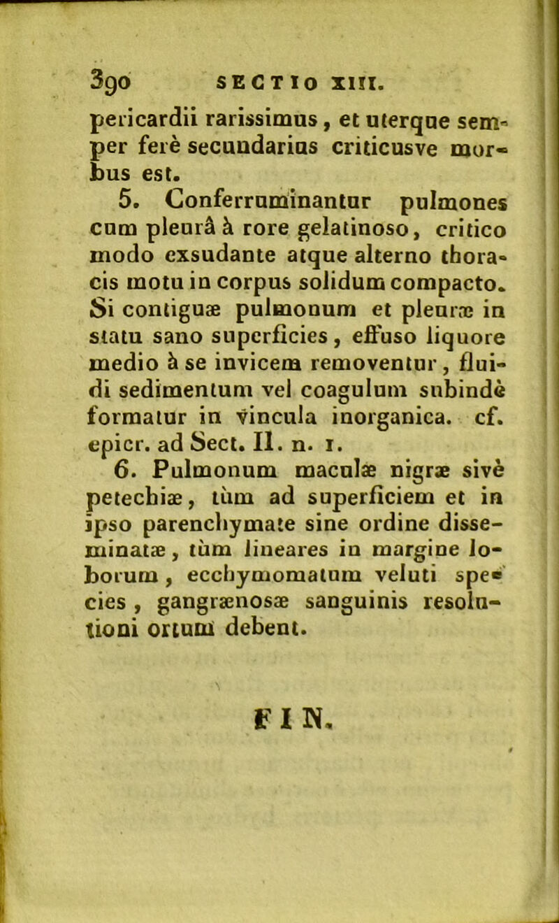 pericardii rarissimus, et uterque sem'> per fere secuudarias criticusve mur« bus est. 5. Conferruminantur pulmones cum pleurjlk rore gelatinoso, critico modo exsudante atque alterno thora* cis motu in corpus solidum compacto. Si contiguae pulmonum et pleurae in statu sano superficies, effuso liquore medio ^ se invicem removentur, flui> di sedimentum vel coagulum subinde formatur in vincula inorganica, cf. epicr. ad Sect. II. n. i. 6. Pulmonum maculae nigrae siv6 petecbiae, liim ad superficiem et in ipso parenchymate sine ordine disse- minatae , tum lineares in margine lo- borum , ecchymomatum veluti spe» cies , gangraenosae sanguinis resolu- tioni ortumi debent. f IN,