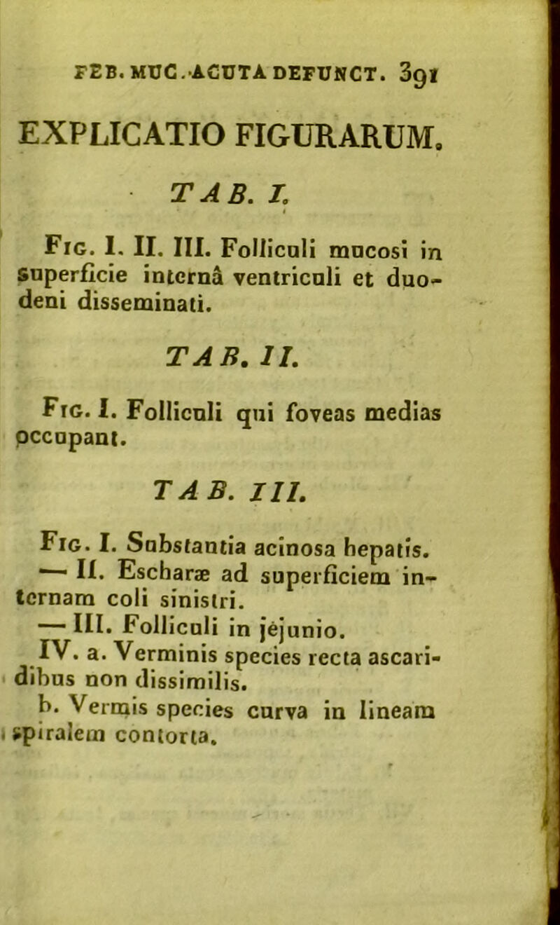 EXPLICATIO FIGURARUM. TAB. I. Fig. I. II. III. FoIIicali macosi in superficie intcrnd ventriculi et duo- deni disseminati. TAB. II. Ftg. I. Folliculi qui foveas medias pccupaut. TAB. III. Fig. I. Substantia acinosa hepatis. ^ II. Escharae ad superficiem in- ternam coli sinistri. III. Folliculi in jejunio. IV. a. Verminis species recta ascari- • dibus non dissimilis. b. Vermis species curva in lineam »spiralem contorta. i I