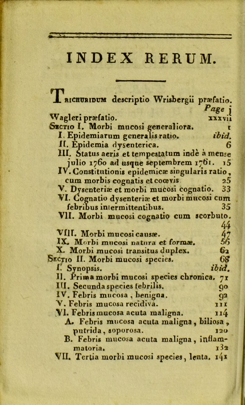 INDEX RERUM X RiCBQRtDU» descriptio Wrlsbergii pr»fatio. Page j WaglerI praefatio. xsxvii SiCTio I. TVlorbi mncosi generaliora. t I. Epidemiarum generalis ratio. ibid. If. Epidemia dysenterica. 6 III. Status aeris et tempestatum inde a mense julio 1760 ad usqne septembrem 176*1. i5 IV. Constitutionis epidemicae singularis ratio, cum morbis cognatis ct cooevis 35 V. I^senterlae et morbi mucosi cognatio. 33 VI. Cognatio dysenteriae et morbi mucosi cnm febribus intermittentibus. 35 VII. Morbi mncosi cognatio cum scorbuto. VIII. Morbi mncosi causae. 47 IX!. Morbi mncosi natura et formae. 5o X. Morbi mucosi transitus duplex. 6a Sectio II. Morbi mucosi species. OS l. ' Synopsis. ibid. II. Prima morbi mucosi species chronica. 71 m. Secunda species febrilis. po IV. Febris mucosa , benigna. ga V. Febris mucosa recidiva. jii VI. Febris mucosa acuta maligna. ii4 A. Febris mucosa acuta maligna , biliosa , putrida, soporosa. 130 B. Febris mucosa acuta maligna, inllam- matorla. i3x