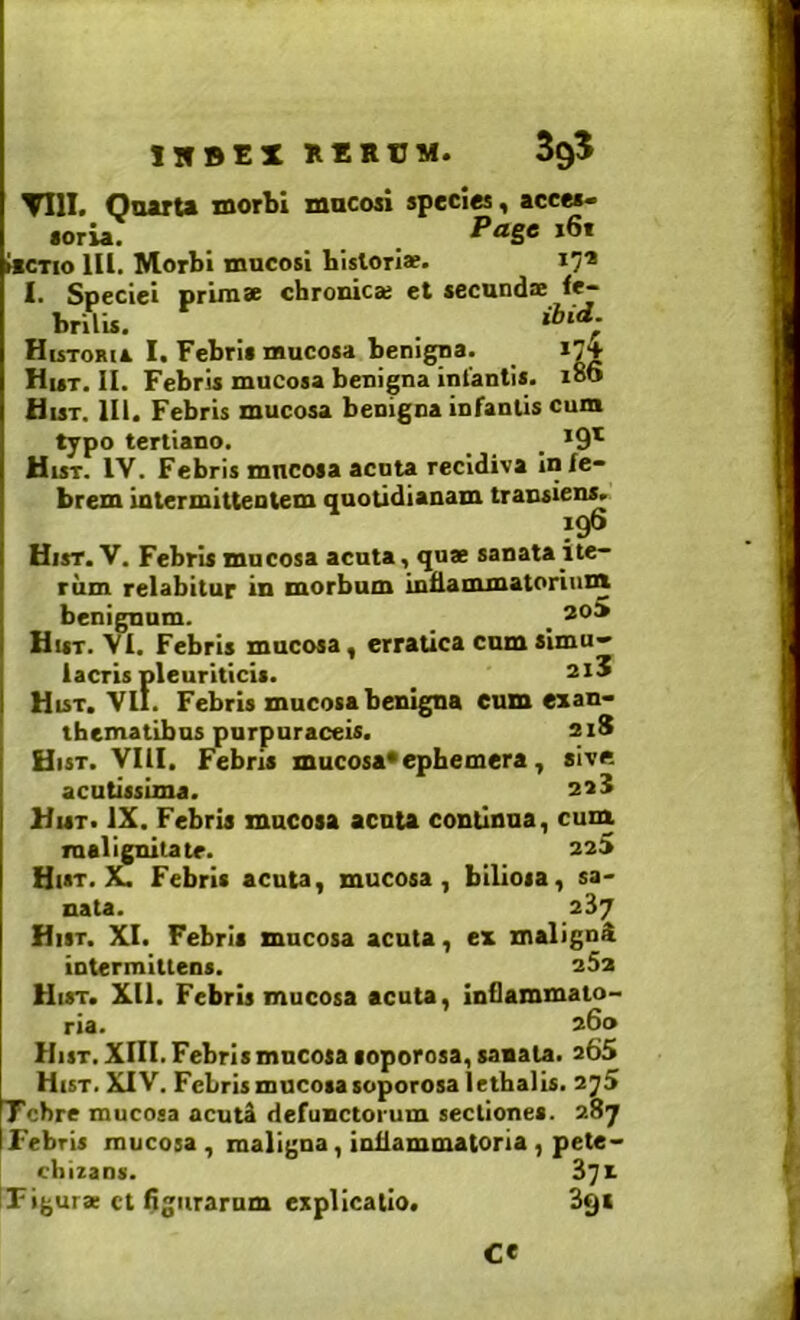iubex xcrvm. 395 TIII. QaarU xnorbi macori species, acces- soria. •P<*gc i6t tiCTio lU. Morbi mncosi Lislorl*. 17* I. Speciei prirase chronie» et secundae fe- brilis. HisTORis I. Febris mucosa benigna. 17+ Hut. II. Febris mucosa benigna infantis. 186 Hist. 111. Febris mucosa benigna infantis cum typo tertiano. _ _ _ Hist. IV. Febris mucosa acnU recidiva in fe- brem intermittentem quotidianam transiens. 196 Hist. V. Febris mucosa acuta, qu* sanata ite- rum relabitur in morbum inflammatorinnt benignam. _ _ 2°^ Hist. VI. Febris mucosa, erratica cum simu- lacris pleuriticis. _ 2i5 Hist, VII. Febris mucosa benigna eum exan- thematibus purpuraceis. 21S Hist. VIII. Febris mucosa*epfaemera, sive acutissima. 223 Hist. IX. Febris mucosa aenta continua, cum. malignitate. aaS Hist. X. Febris acuta, mucosa, biliosa, sa- nata. 287 Hist. XI. Febris mucosa acuta, ex maligni intermittens. 25x Hist. Xll. Febris mucosa acuta, inCammato- ria. 260 Hist, XIII. Febris mucosa loporosa, sanata. 365 Hist. XIV. Febris mucosa soporosaletbalis. 2j5 Tcbre mucosa acuti defunctorum sectiones. 287 Febris mucosa , maligna, inflammatoria , pete- chizans. 871 Figurae ct figuraram explicatio. 891