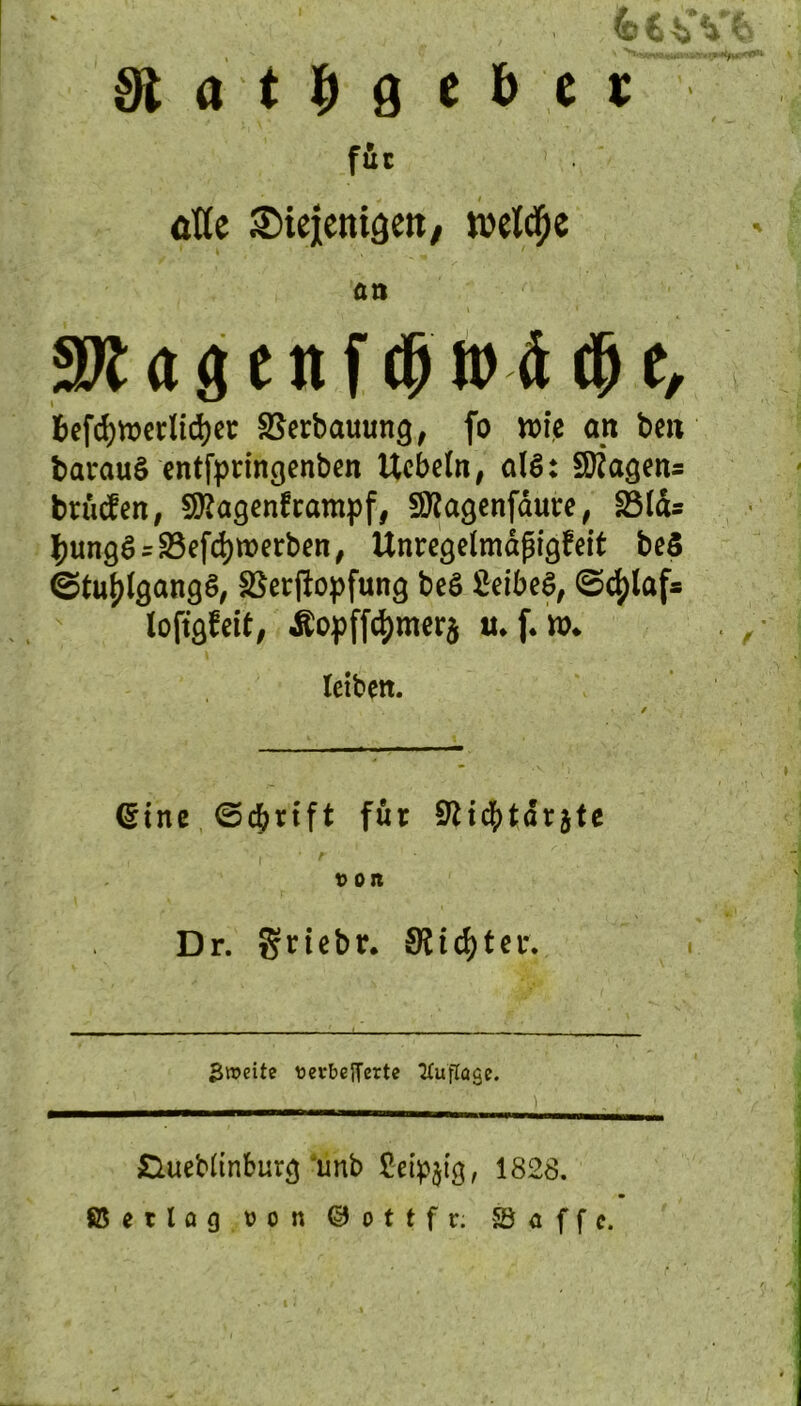 3t a t b 9 c b c t füc 1 äfle ©iejicnigett, welche an ffl fl g t tt f dj U> i $ t, &efd)tt>erlid)ec SSerbatumg, fo wie cm beit barauS entfpringenben Uebefa, alS: Wagens brücfen, Sftagenframpf, Sttagenfäure, 23Icu ^ungfU23efd)tt>erben, Unregelmäßigkeit be5 ©tufjlgangö, SBerftopfung beö 2eibe$, (Schlaf* loftgfeit, Äopffd)mer$ tu f. ro* leiben. ©ine ©cferift für Sftidjjtdrjte t) Ort Dr. grtebr, Stifter. Zweite ttevbefferte Auflage. £Uiebltnburg unb £eip$tg, 1828. ßetlog von © o t t f r; ©affe.