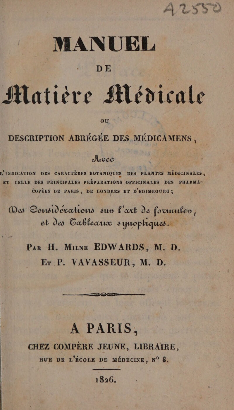 A LSSDO MANUEL DE Matière Alédicale oÙ DESCRIPTION ABRÉGÉE DES. MÉDICAMENS , abvec L'INDICATION DES CARACTÈRES BOTANIQUES DES PLANTES MÉDICINALES, ET, CELLE DES PRINCIPALES PRÉPARATIONS OFFICINALES DES PHARMA- COPÉES DE PARIS, DE LONDRES ET D'EDIMBOURG ; Mes Considerations su L'xct de fo usuler , et des Gableaux samopliques Par H. Mie EDWARDS, M. D. Er P. VAVASSEUR, M. D. A PARIS, CHEZ COMPÈRE JEUNE, LIBRAÏRE, AUE DE L'ÉCOLE DE MÉDECINE, N° 8. 1826.
