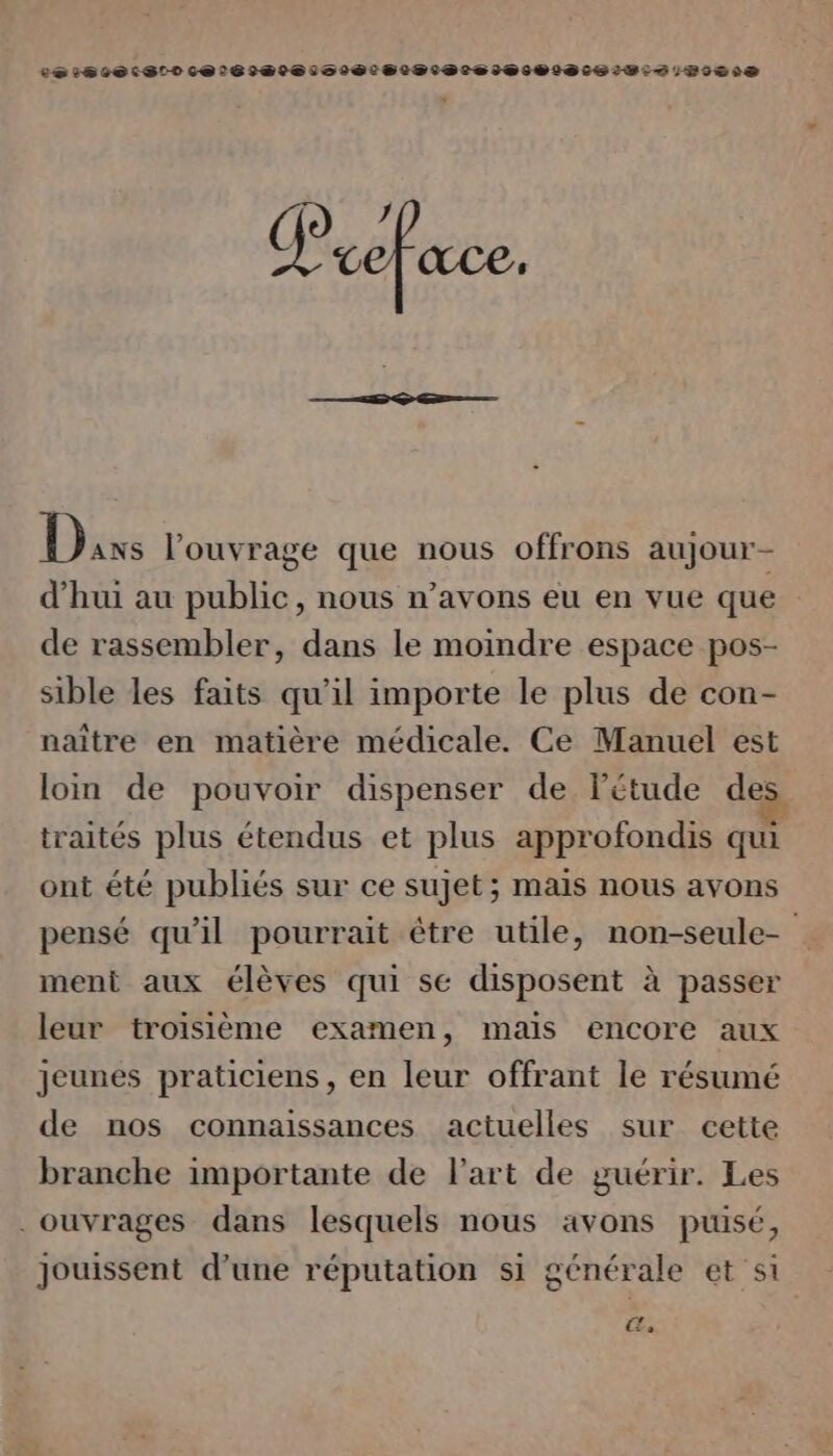 LeérsiersStt cer sietes sets tetes ets 2.112620 Dis l'ouvrage que nous offrons aujour- d’hui au public, nous n’avons eu en vue que de rassembler, dans le moindre espace pos- sible les faits qu'il importe le plus de con- naître en matière médicale. Ce Manuel est loin de pouvoir dispenser de Fétude des traités plus étendus et plus approfondis qui ont été publiés sur ce sujet; mais nous avons pensé qu'il pourrait être utile, non-seule- ment aux élèves qui se disposent à passer leur troisième examen, maïs encore aux jeunes praticiens, en leur offrant le résumé de nos connaissances actuelles sur cette branche importante de l’art de guérir. Les . ouvrages dans lesquels nous avons puisé, jouissent d’une réputation si générale et si Œe