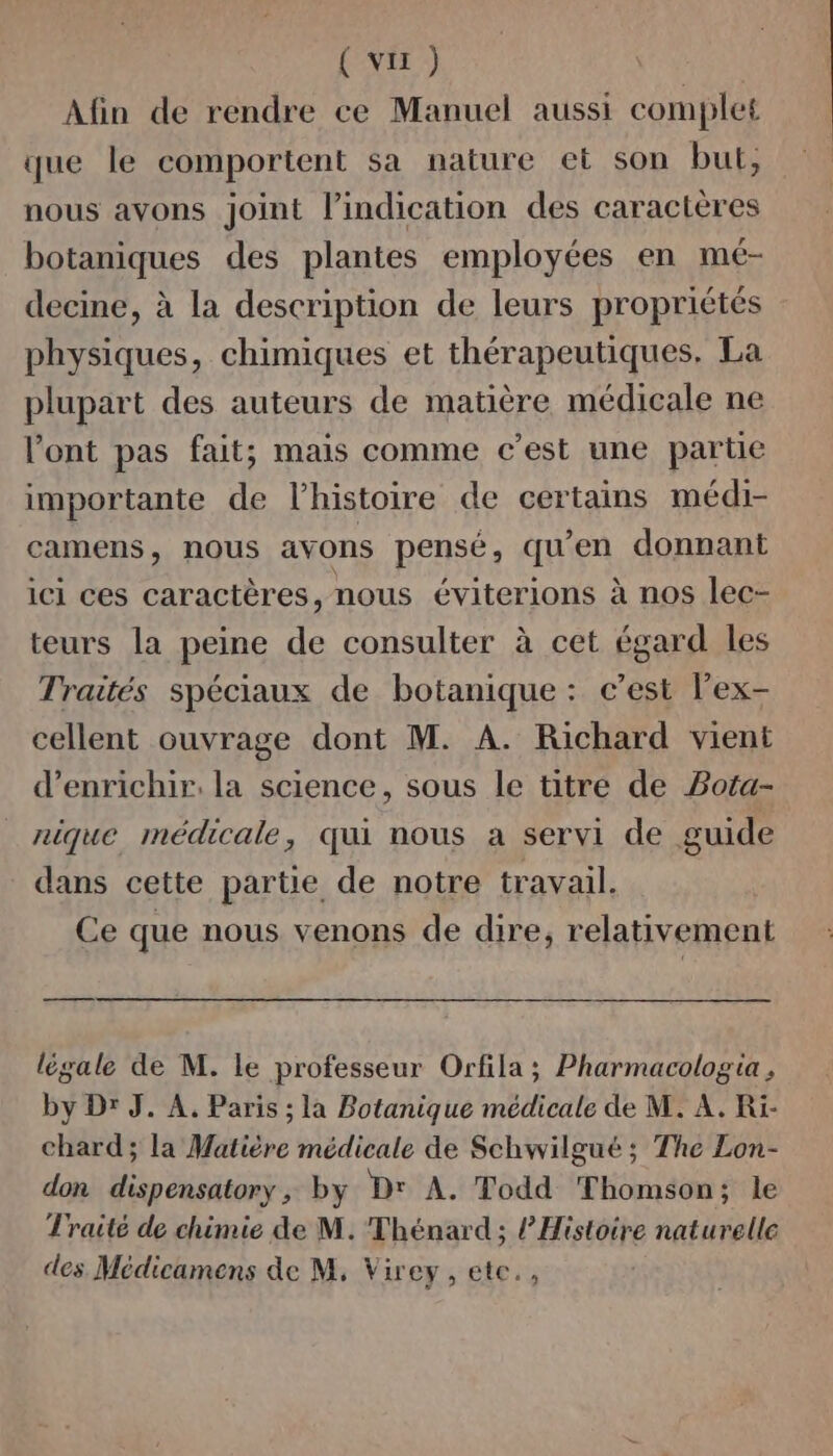 (vu) Afin de rendre ce Manuel aussi complet que le comportent sa nature et son but; nous avons joint l'indication des caractères botaniques des plantes employées en mé- decine, à la description de leurs propriétés physiques, chimiques et thérapeutiques. La plupart des auteurs de matière médicale ne l'ont pas fait; mais comme c’est une partie importante de l’histoire de certains médi- camens, nous avons pensé, qu'en donnant ici ces caractères, nous éviterions à nos lec- teurs la peine de consulter à cet égard les Traités spéciaux de botanique : c’est lex- cellent ouvrage dont M. A. Richard vient d'enrichir. la science, sous le titre de PBota- nique médicale, qui nous a servi de guide dans cette partie de notre travail. Ce que nous venons de dire, relativement légale de M. le professeur Orfila ; Pharmacologia , by Dr J. À. Paris ; la Botanique médicale de M. À. Ri- chard; la Matière médicale de Schwilgué ; The Lon- don dispensatory, by D' À. Todd Thomson; le Traité de chimie de M. Thénard; l’Histoire naturelle des Médicamens de M, Virey, etc,