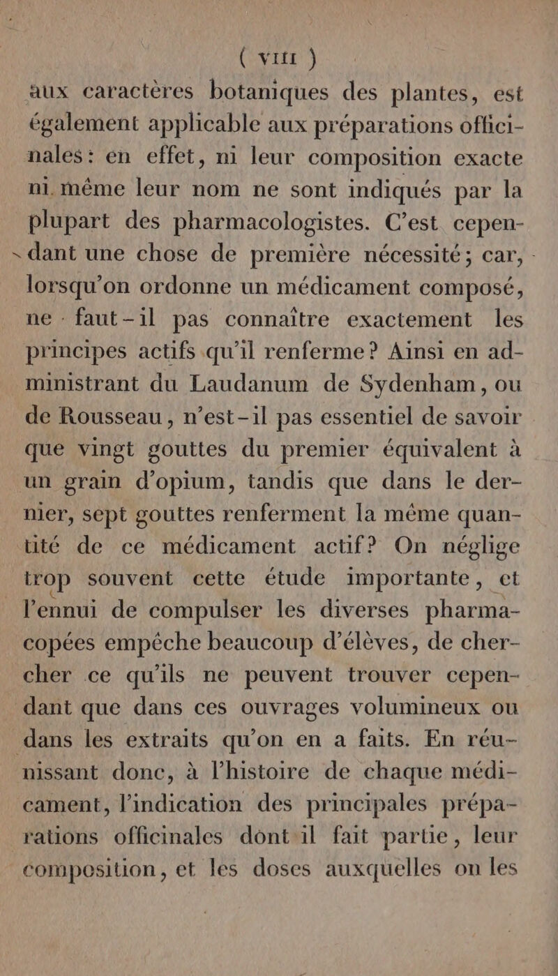 ( vitr ) aux caractères botaniques des plantes, est également applicable aux préparations oflici- nales: en effet, ni leur composition exacte ni. même leur nom ne sont indiqués par la plupart des pharmacologistes. C’est cepen- - dant une chose de première nécessité; car, lorsqu'on ordonne un médicament composé, ne - faut-il pas connaître exactement les principes actifs qu'il renferme? Ainsi en ad- ministrant du Laudanum de Sydenham, ou de Rousseau, n'est-il pas essentiel de savoir que vingt gouttes du premier équivalent à un grain d’opium, tandis que dans le der- nier, sept gouttes renferment la même quan- uté de ce médicament actif? On néglige trop souvent cette étude importante, et l'ennui de compulser les diverses pharma- copées empêche beaucoup d'élèves, de cher- cher ce qu'ils ne peuvent trouver cepen- dant que dans ces ouvrages volumineux ou dans les extraits qu’on en a faits. En réu- nissant donc, à l’histoire de chaque médi- cament, l'indication des principales prépa- raüons officinales dont il fait partie, leur composition, et les doses auxquelles on les