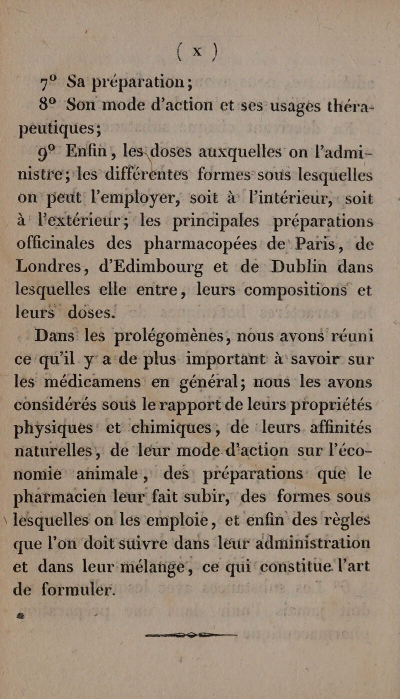 7° Sa préparation; 8° Son mode d’action et ses usages théra- peutiques; 9° Enfin, les doses auxquelles on ladmi- nistre; les différbntes formes:sous lesquelles on peut l’employer, soit à l’intérieur, : soit à l'extérieur; ‘les principales préparations officinales des pharmacopées de Paris, de Londres, d'Edimbourg et de Dublin dans lesquelles elle entre, leurs compositions et leurs doses. Dans les prolégomènes, nous avons réuni ce qu'il y'a de plus important à savoir sur les médicamens en général; nous les avons considérés sous le rapport de leurs propriétés physiques’ et chimiques, de ‘leurs. affinités naturelles, de leur mode d'action sur l’éco- nomie animale, des préparations que le pharmacien leur fait subir, des formes sous lesquelles on lés emploie, et enfin des règles que l’on doit suivre dans leur administration et dans leur mélange, ce qui constitue l'art de formuler.