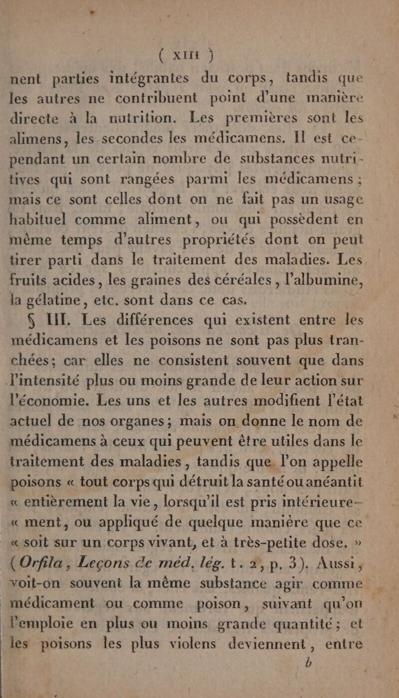 ( XIE ) nent parties intégranies du corps, tandis que les autres ne contribuent point d’une manière directe à la nutrition. Les premières sont les alimens, les secondes les médicamens. Il est ce- pendant un certain nombre de substances nutri- tives qui sont rangées parmi les médicamens ; mais ce sont celles dont on ne fait pas un usage habituel comme aliment, ou qui possèdent en même temps d’auires propriétés dont on peut tirer parti dans le traitement des maladies. Les, fruits acides, les graines des céréales , l’albumine, la gélatine, etc. sont dans ce cas. $ LIL. Les différences qui existent entre les médicamens et les poisons ne sont pas plus tran- chées; car elles ne consistent souvent que dans l'intensité plus ou moins grande de leur action sur l’économie. Les uns et les autres modifient l’état actuel de nos organes; mais on donne le nom de médicamens à ceux qui peuvent être utiles dans le traitement des maladies , tandis que, l’on appelle poisons « tout corps qui détruit la santéouanéantit « entièrement la vie, lorsqu'il est pris intérieure- « ment, ou appliqué de quelque manière que ce «soit sur un Corps vivant, et à très-petite dose, » (Orfila, Leçons de méd, lég. +. #, p. 3). Aussi, voit-on souvent la même substance agir comme médicament ou comme poison, suivant qu’on V'emploie en plus ou moins grande quantité; et les poisons les plus violens deviennent, entre b