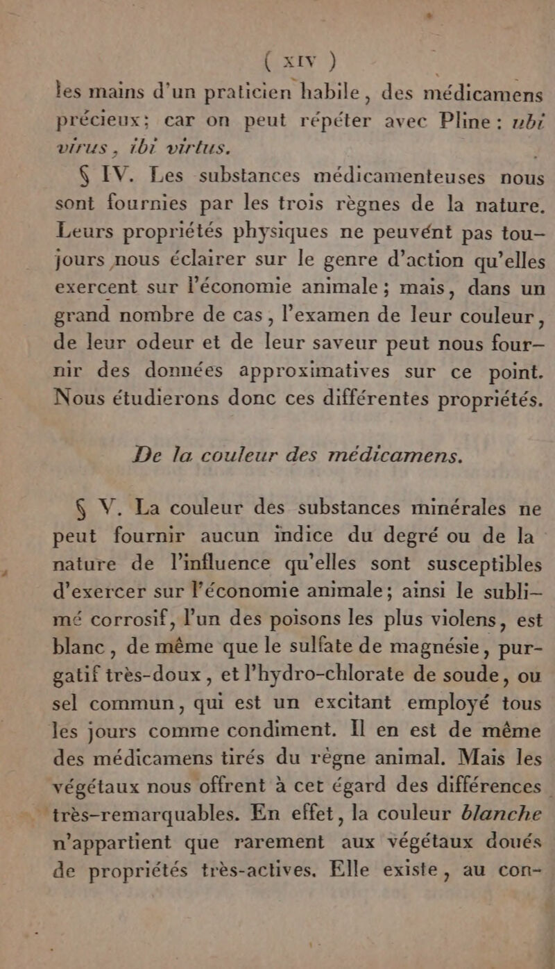 4 les mains d’un praticien habile, des médicamens précieux; car on peut répéter avec Pline: br virus , 1bt virlus. ; 6 IV. Les substances médicamenteuses nous sont fournies par les trois règnes de la nature. Leurs propriétés physiques ne peuvént pas tou- jours nous éclairer sur le genre d’action qu’elles exercent sur l'économie animale; maïs, dans un grand nombre de cas, l’examen de leur couleur, de leur odeur et de leur saveur peut nous four- nir des données approximatives sur ce point. Nous étudierons donc ces différentes propriétés. De la couleur des médicamens. $ V. La couleur des substances minérales ne peut fournir aucun indice du degré ou de la nature de l'influence qu’elles sont susceptibles d'exercer sur l'économie animale; ainsi le subli- mé corrosif, l’un des poisons les plus violens, est blanc, de même que le sulfate de magnésie, pur- gatif irès-doux, et l’hydro-chlorate de soude, ou sel commun, qui est un excitant employé tous les jours comme condiment. Il en est de même des médicamens tirés du règne animal. Mais les végétaux nous offrent à cet égard des différences. n'appartient que rarement aux végétaux doués de propriétés très-actives. Elle existe, au con-