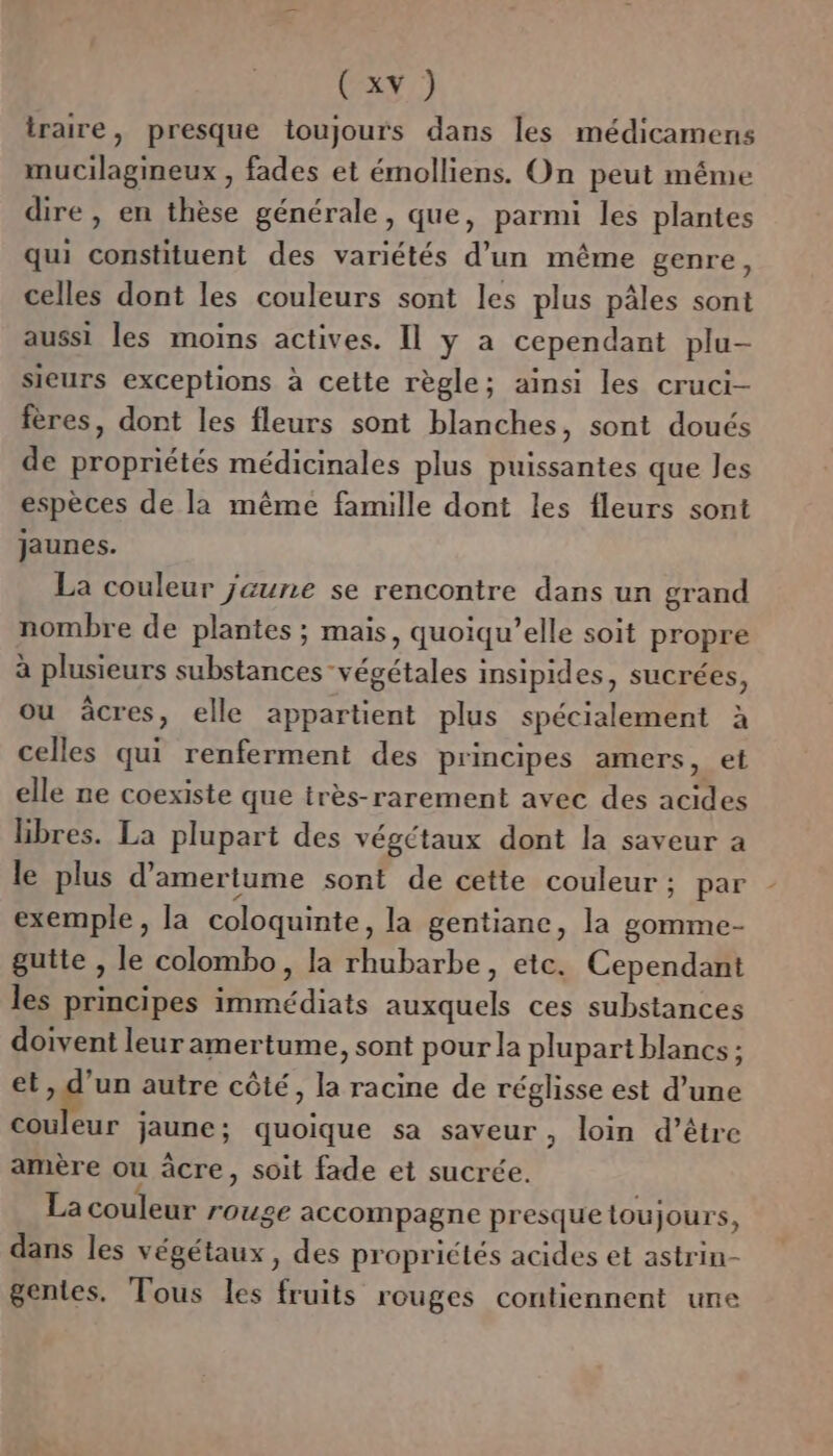 (x ) iraire, presque toujours dans les médicamens mucilagineux , fades et émolliens. On peut méme dire, en thèse générale, que, parmi les plantes qui constituent des variétés d’un même genre, celles dont les couleurs sont les plus pâles sont aussi les moins actives. Il y a cependant plu- sieurs exceptions à cette règle; ainsi les cruci- fères, dont les fleurs sont blanches, sont doués de propriétés médicinales plus puissantes que Jes espèces de la même famille dont les fleurs sont jaunes. La couleur jaune se rencontre dans un grand nombre de plantes ; mais, quoiqu’elle soit propre à plusieurs substances végétales insipides, sucrées, ou âcres , elle appartient plus spécialement à celles qui renferment des principes amers, et elle ne coexiste que très-rarement avec des acides libres. La plupart des végétaux dont la saveur a le plus d’amertume sont de cette couleur; par exemple, la coloquinte, la gentiane, la gomme- gutte , le colombo, la rhubarbe, etc. Cependant les principes Mnediats auxquels ces substances doivent leur amertume, sont pour la plupart blancs : et M autre côté, la racine de réglisse est d’une couleur jaune; quoique sa saveur, loin d’être amère ou âcre, soit fade et sucrée. La couleur rouge accompagne presque loujours, dans les végétaux, des propriétés acides et astrin- gentes. Tous les fruits rouges contiennent une