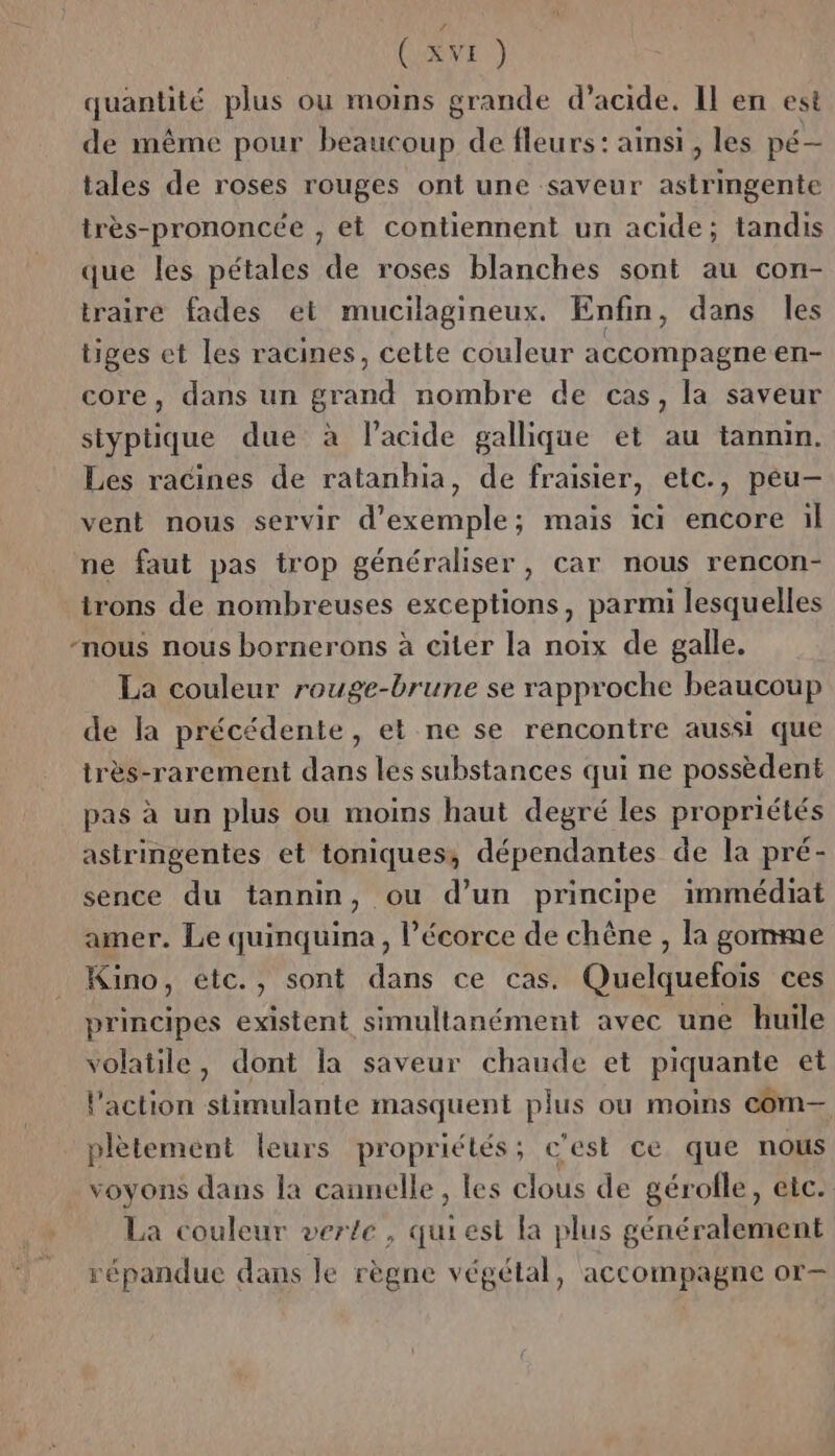 CSRVE ) quantité plus ou moins grande d’acide. Il en est de même pour beaucoup de fleurs: ainsi, les pé- tales de roses rouges ont une saveur astringente très-prononcée , et contiennent un acide; tandis que les pétales de roses blanches sont au con- traire fades et mucilagineux. Enfin, dans les tiges et les racines, cette couleur accompagne en- core, dans un grand nombre de cas, la saveur styptique due à lacide gallique et au tannin. Les racines de ratanhia, de fraisier, etc., peu- vent nous servir d'exemple; mais ici encore il ne faut pas trop généraliser, car nous rencon- irons de nombreuses exceptions, parmi lesquelles “nous nous bornerons à citer la noix de galle. La couleur rouge-brune se rapproche beaucoup de la précédente, et ne se rencontre aussi que très-rarement dans les substances qui ne possèdent pas à un plus ou moins haut degré les propriétés astringentes et toniques; dépendantes de la pré- sence du tannin, ou d’un principe immédiat amer. Le quinquina , l'écorce de chêne , la gomme Kino, etc., sont dans ce cas. Quelquefois ces principes existent simultanément avec une huile volatile, dont la saveur chaude et piquante et l'action stimulante masquent plus ou moins com— plètement leurs propriétés; c'est ce que nous voyons dans la cannelle, les clous de gérofle, etc. La couleur verte, quiest la plus généralement répandue dans le règne végétal, accompagne or-