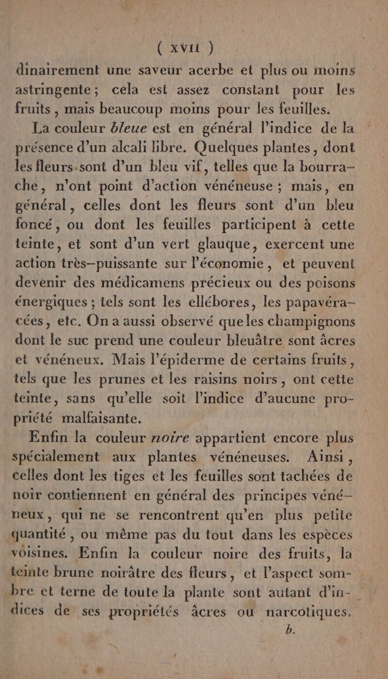 dinairement une saveur acerbe et plus ou moins astringente; cela est assez constant pour les fruits , mais beaucoup moins pour les feuilles. La couleur bleue est en général l’indice de la présence d’un alcali libre. Quelques plantes, dont les fleurs:sont d’un bleu vif, telles que la bourra- che, n’ont point d’action vénéneuse ; mais, en général, celles dont les fleurs sont d’un bleu foncé, ou dont les feuilles participent à cette teinte, et sont d’un vert glauque, exercent une action très-puissante sur l’économie, et peuvent devenir des médicamens précieux ou des poisons énergiques ; tels sont les ellébores, les papavéra- cées, etc. On a aussi observé queles champignons dont le suc prend une couleur bleuâtre sont âcres et vénéneux. Mais l’épiderme de certains fruits, tels que les prunes et les raisins noirs, ont cette teinte, sans qu’elle soit l'indice d’aucune pro- priété malfaisante, Enfin la couleur notre appartient encore plus spécialement aux plantes vénéneuses. Ainsi, celles dont les tiges et les feuilles sont tachées de noir contiennent en général des principes véné- neux, qui ne se rencontrent qu’en plus pelite quantité , ou même pas du tout dans les espèces voisines. Enfin la couleur noire des fruits, la teinte brune noirâtre des fleurs, et l'aspect som- bre el terne de toute la plante sont autant d'in- dices de ses propriétés Âcres où narcotiques, b.