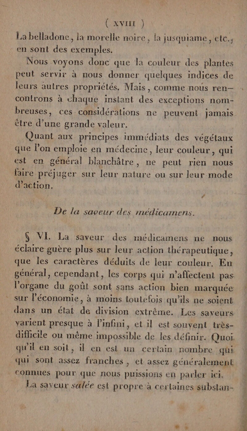CKVIER ) La belladone, la morelle noire, la jusquiame, cte., en sont des exemples. Nous voyons donc que la couleur des plantes peut servir à nous donner quelques indices de leurs autres propriétés. Mais, comme nous ren- controns à chaque imstant des exceptions nom- breuses, ces considérations ne peuvent jamais ètre d’une grande valeur. Quant aux principes immédiats des végétaux que l’on emploie en médecine, leur couleur, qui est en général blanchâtre, ne peut rien nous faire préjuger sur leur nature ou sur leur mode d'action. De la saveur des médicamens. 6 VE La saveur des médicamens ne nous échire guère plus sur leur action thérapeutique, que les caractères déduits de leur couleur, En général, cependant, les corps qui n’affectent pas l'organe du goût sont sans action bien marquée sur l’économie, à moins toutefois qu'ils ne soient dans un état de division extrême. Les saveurs varient presque à l'infini, et il est souvent très- qui sont assez franches , et assez généralement connues pour que nous puissions en parler ici. La sayeur salée est propre à certaines substan- TD
