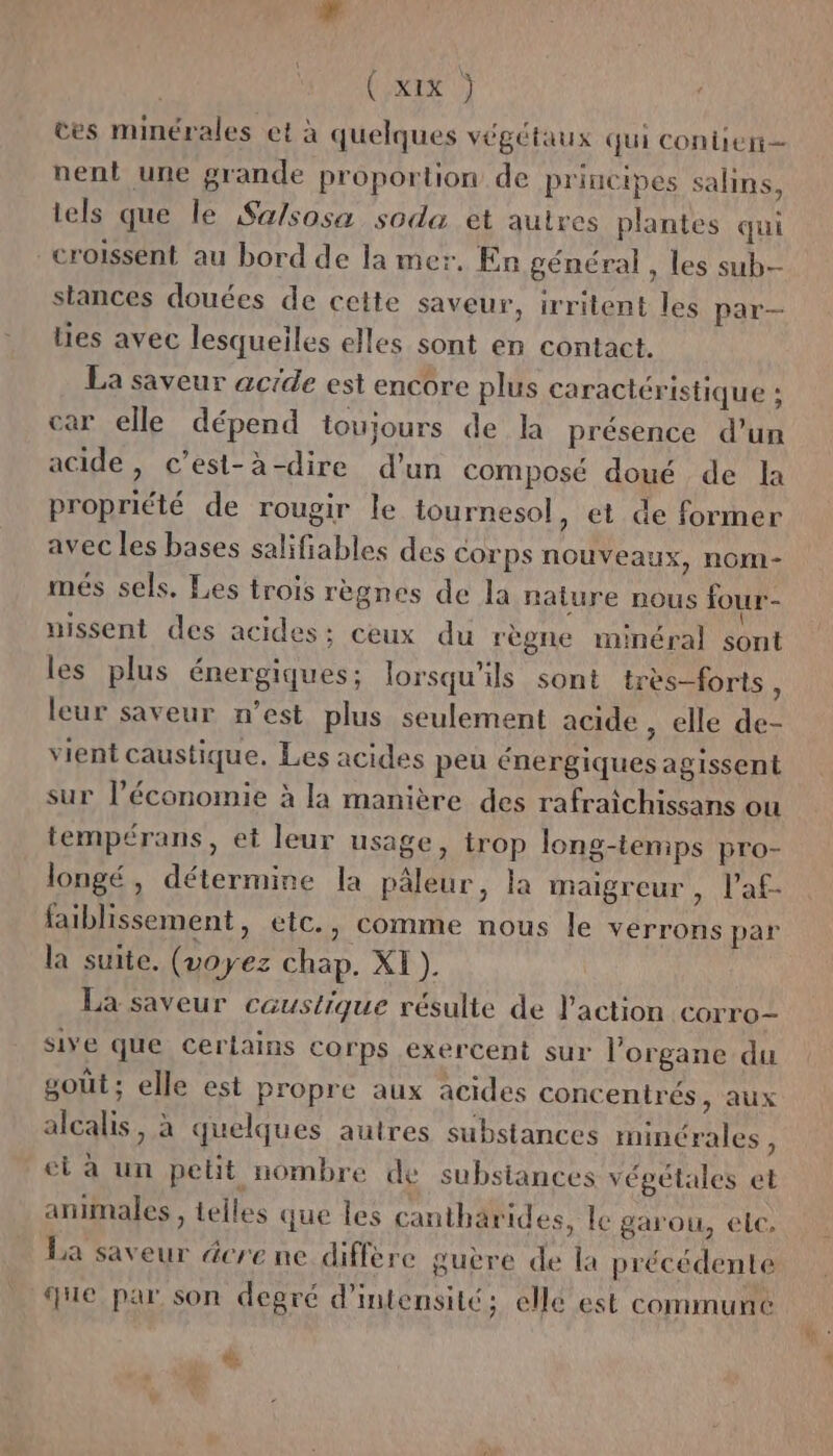 ces minérales et à quelques végétaux qui conben— nent une grande proportion de principes salins, tels que le Sa/sosa soda et autres plantes qui croissent au bord de la mer. En général , les sub stances douées de cette saveur, irritent les par— lies avec lesqueiles elles sont en contact. La saveur acrde est encore plus caractéristique : car elle dépend toujours de la présence d’un acide, c’est-à-dire d’un composé doué de la propriété de rougir le tournesol, et de former avec les bases salifiables des corps nouveaux, nom- més sels. Les trois règnes de la nalure nous four- uissent des acides; ceux du règne minéral sont les plus énergiques; lorsqu'ils sont très-forts k leur saveur n’est plus seulement acide , elle de- vient caustique. Les acides peu énergiques agissent sur l’économie à la manière des rafraichissans ou tempérans, et leur usage, trop long-temps pro- longé, détermine la pâleur, la maigreur , l’af- faiblissement, etc., comme nous le verrons par la suite. (voyez chap. XI ). La saveur caustique résulte de l’action corro- sive que certains corps exercent sur l'organe du goût; elle est propre aux acides concentrés, aux alcalis, à quelques autres substances minérales, et à un pelit nombre de substances vépélales et animales , telles que les cantharides, le garou, ele. La saveur dere ne diffère guère de la précédente que par son degré d'intensité; elle est commune &amp;