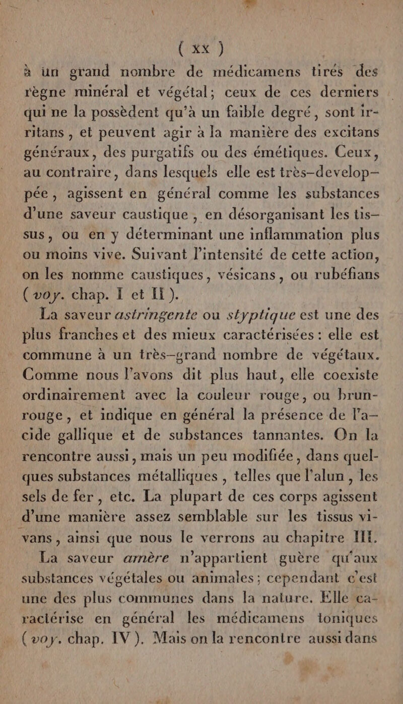 à un grand nombre de médicamens tirés des règne minéral et végétal; ceux de ces derniers qui ne la possèdent qu’à un faible degré, sont 1r- ritans , et peuvent agir à la manière des excitans généraux, des purgatifs ou des émétiques. Ceux, au contraire, dans lesquels elle est très-develop— pée, agissent en général comme les substances d’une saveur caustique , en désorganisant les tis- sus, où en y déterminant une inflammation plus ou moins vive. Suivant l'intensité de cette action, on les nomme caustiques, vésicans, ou rubéfians (voy. chap. I et IT). La saveur astringente ou styptique est une des plus franches et des mieux caractérisées : elle est commune à un très-grand nombre de végétaux. Comme nous l’avons dit plus haut, elle coexiste ordinairement avec la couleur rouge, ou brun- rouge, et indique en général la présence de l'a- cide gallique et de substances tannantes. On la rencontre aussi, mais un peu modifiée, dans quel- ques substances métalliques , telles que l'alun , les sels de fer , etc. La plupart de ces corps agissent d’une manière assez semblable sur les tissus vi- vans, ainsi que nous le verrons au chapitre HH. La saveur arnère n'appartient guère qu'aux substances végétales ou animales; cependant c’est une des plus communes dans la nature, Elle ea- raclérise en général les médicamens ioniques (voy. chap. IV). Mais on la rencontre aussi dans